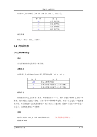 第 6 章 2-D 图形库

   void GUI_InvertRect(int x0, int y0, int x1, int y1);


                           参    数             含     意
                               x0           左上角X坐标
                               y0           左上角Y坐标
                               x1           右下角X坐标
                               y0           右下角Y坐标


   相关主题


   GUI_FillRect，GUI_ClearRect


6.4 绘制位图

GUI_DrawBitmap

   描述


   在当前视窗的指定位置绘一幅位图。


   函数原型


   void GUI_DrawBitmap(const GUI_BITMAP*pBM, int x, int y);


                   参       数                  含     意
                    pBM             需显示位图的指针
                       x            位图在屏幕上位置的左上角X坐标
                       y            位图在屏幕上位置的左上角Y坐标


   附加信息


   位图数据必须定义为像素×像素。每个像素等同于一位。最高有效位（MSB）定义第一个
像素；图片数据以位流进行说明，以第一个字节的MSB作为起始。新的一行总是在一个偶数地
址开始，而位图的第N行在地址偏移量n* BytesPerLine处开始。位图可以在客户区中任意一
点显示，位图转换器用于产生位图。


   范例


   extern const GUI_BITMAP bmMicriumLogo;           /* 声明外部位图 */
   void main()



µC/GUI 中文手册                                                        第7页
 
