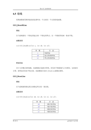 第 6 章 2-D 图形库


6.5 绘线

    绘图函数使用频率最高的是那些从一个点到另一个点的绘线函数。


GUI_DrawHLine

    描述


    在当前视窗从一个指定的起点到一个指定的终点，以一个像素厚度画一条水平线。


    函数原型


    void GUI_DrawHLine(int y, int x0, int x1);


                           参       数          含     意
                               y         Y轴坐标
                             x0          起点的X轴坐标
                             x1          终点的X轴坐标


    附加信息


    对于大多数LCD控制器，该函数执行速度非常快，因为多个像素能马上布置好，无需进行
计算。很明显在绘水平线方面，该函数执行比GUI_DrawLine函数还要快。


GUI_DrawLine

    描述


    在当前视窗的指定始点到指定终点绘一条直线。


    函数原型


    void GUI_DrawLine(int x0, int y0, int x1, int y1);


                            参      数          含     意
                               x0           X轴开始坐标
                               y0           Y轴开始坐标
                               x1           X轴结束坐标
                               y1           Y轴结束坐标




第 10 页                                                   µC/GUI 中文手册
 