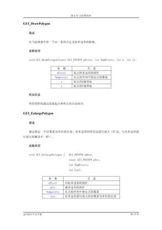 第 6 章 2-D 图形库


GUI_DrawPolygon

   描述


   在当前视窗中绘一个由一系列点定义的多边形的轮廓。


   函数原型


   void GUI_DrawPolygon(const GUI_POINT* pPoint, int NumPoints, int x, int y);


                         参       数               含    意
                         pPoint         显示的多边形的指针
                        Numpoints       在点的序列中指定点的数量
                             x          原点的X轴坐标
                             y          原点的Y轴坐标


   附加信息


   所绘的折线通过连接起点和终点而自动闭合。


GUI_EnlargePolygon

   描述


   通过指定一个以像素为单位的长度，对多边形的所有边进行放大（扩边，与对多边形进
行放大的概念不一样）。


   函数原型


   void GUI_EnlargePolygon (         GUI_POINT* pDest,
                                     const GUI_POINT* pSrc,
                                     int NumPoints,
                                     int Len);


                参    数                           含    意
                pPoint           目标多边形的指针
                 pSrc            源多边形的指针
               Numpoints         在点的序列中指定点的数量
                  Len            对多边形进行放大的以像素为单位的长度




µC/GUI 中文手册                                                              第 13 页
 