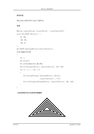 第 6 章 2-D 图形库



    附加信息


    确认目标点的阵列等于或大于源阵列。


    范例


    #define countof(Array) (sizeof(Array) / sizeof(Array[0]))
    const GUI_POINT aPoints[] = {
         {0, 20},
         {40, 20},
         {20, 0}
    };
    GUI_POINT aEnlargedPoints[countof(aPoints)];
    void Sample(void)
    {
         int i;
         GUI_Clear();
         GUI_SetDrawMode(GUI_DM_XOR);
         GUI_FillPolygon(aPoints, countof(aPoints), 140, 110);
         for (i = 1; i < 10; i++)
         {
             GUI_EnlargePolygon( aEnlargedPoints, aPoints,
                                countof(aPoints), i * 5);
             GUI_FillPolygon(aEnlargedPoints, countof(aPoints), 140, 110);
         }
    }


    上面范例程序运行结果的屏幕截图




第 14 页                                                              µC/GUI 中文手册
 