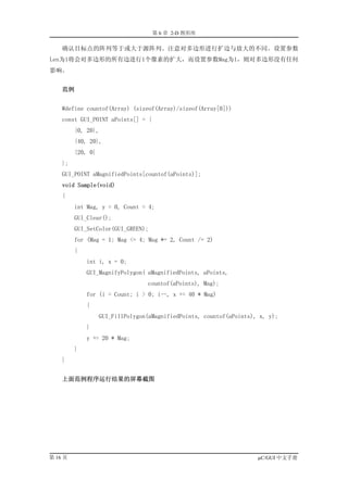 第 6 章 2-D 图形库

    确认目标点的阵列等于或大于源阵列。注意对多边形进行扩边与放大的不同。设置参数
Len为1将会对多边形的所有边进行1个像素的扩大，而设置参数Mag为1，则对多边形没有任何
影响。


    范例


    #define countof(Array) (sizeof(Array)/sizeof(Array[0]))
    const GUI_POINT aPoints[] = {
         {0, 20},
         {40, 20},
         {20, 0}
    };
    GUI_POINT aMagnifiedPoints[countof(aPoints)];
    void Sample(void)
    {
         int Mag, y = 0, Count = 4;
         GUI_Clear();
         GUI_SetColor(GUI_GREEN);
         for (Mag = 1; Mag <= 4; Mag *= 2, Count /= 2)
         {
             int i, x = 0;
             GUI_MagnifyPolygon( aMagnifiedPoints, aPoints,
                                  countof(aPoints), Mag);
             for (i = Count; i > 0; i--, x += 40 * Mag)
             {
                   GUI_FillPolygon(aMagnifiedPoints, countof(aPoints), x, y);
             }
             y += 20 * Mag;
         }
    }


    上面范例程序运行结果的屏幕截图




第 16 页                                                                µC/GUI 中文手册
 