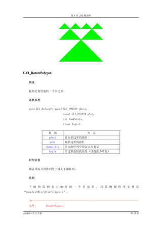 第 6 章 2-D 图形库




GUI_RotatePolygon

   描述


   按指定角度旋转一个多边形。


   函数原型


   void GUI_RotatePolygon( GUI_POINT* pDest,
                           const GUI_POINT* pSrc,
                           int NumPoints,
                           float Angle);


                参   数                       含   意
                 pDest      目标多边形的指针
                 pSrc       源多边形的指针
               Numpoints    在点的序列中指定点的数量
                 Angle      多边形旋转的角度（以弧度为单位）


   附加信息


   确认目标点的阵列等于或大于源阵列。


   范例


   下 面 的 范 例 显 示 如 何 画 一 个 多 边 形 。 该 范 例 源 程 序 文 件 是
“SamplesMiscDrawPolygon.c”。


   /*--------------------------------------------------------------------------
   文件:        DrawPolygon.c

µC/GUI 中文手册                                                              第 17 页
 