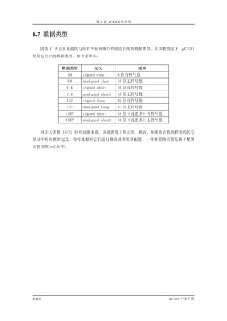 第 1 章 µC/GUI 的介绍


1.7 数据类型

   因为 C 语言并不提供与所有平台相吻合的固定长度的数据类型，大多数情况下，µC/GUI
使用它自己的数据类型，如下表所示：


            数据类型         定义                  说明
              I8    signed char      8 位有符号值
              U8    unsigned char    16 位无符号值
              I16   signed short     16 位有符号值
              U16   unsigned short   16 位无符号值
              I32   signed long      32 位有符号值
              U32   unsigned long    32 位无符号值
             I16P   signed short     16 位（或更多）有符号值
             U16P   unsigned short   16 位（或更多）无符号值


   对于大多数 16/32 位控制器来说，该设置将工作正常。然而，如果你在你的程序的其它
部分中有相似的定义，你可能想对它们进行修改或者重新配置。一个推荐的位置是置于配置
文件 LCDConf.h 中。




第8页                                                  µC/GUI 中文手册
 