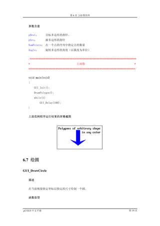 第 6 章 2-D 图形库



   参数含意


   pDest：      目标多边形的指针。
   pSrc：       源多边形的指针
   NumPoints： 在一个点的序列中指定点的数量
   Angle：      旋转多边形的角度（以弧度为单位）


   /***************************************************************************
   *                                主函数                                      *
   ***************************************************************************/


   void main(void)
   {
       GUI_Init();
       DrawPolygon();
       while(1)
            GUI_Delay(100);
   }


   上面范例程序运行结果的屏幕截图




6.7 绘圆

GUI_DrawCircle

   描述


   在当前视窗指定坐标以指定的尺寸绘制一个圆。


   函数原型



µC/GUI 中文手册                                                              第 19 页
 