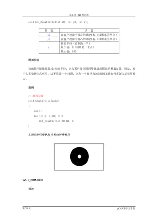第 6 章 2-D 图形库

    void GUI_DrawCircle(int x0, int y0, int r);


                  参       数                 含     意
                      x0      在客户视窗中圆心的X轴坐标（以像素为单位）
                      y0      在客户视窗中圆心的Y轴坐标（以像素为单位）
                              圆的半径（直径的一半）。
                      r       最小值：0（结果是一个点）
                              最大值：180


     附加信息


    该函数不能处理超过180的半径，因为那样将使用到导致溢出错误的整数运算。但是，对
于大多数嵌入式应用，这不算是一个问题，因为一个直径为360的圆无论如何都会比显示屏要
大。


     范例


    // 画同心圆
    void ShowCircles(void)
    {
         int i;
         for (i=10; i<50; i++)
            GUI_DrawCircle(120,60,i);
    }


     上面范例程序执行结果的屏幕截图




GUI_FillCircle

     描述




第 20 页                                                µC/GUI 中文手册
 
