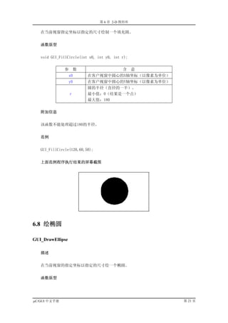 第 6 章 2-D 图形库

   在当前视窗指定坐标以指定的尺寸绘制一个填充圆。


   函数原型


   void GUI_FillCircle(int x0, int y0, int r);


              参       数                    含     意
                  x0      在客户视窗中圆心的X轴坐标（以像素为单位）
                  y0      在客户视窗中圆心的Y轴坐标（以像素为单位）
                          圆的半径（直径的一半）。
                  r       最小值：0（结果是一个点）
                          最大值：180


   附加信息


   该函数不能处理超过180的半径。


   范例


   GUI_FillCircle(120,60,50);


   上面范例程序执行结果的屏幕截图




6.8 绘椭圆

GUI_DrawEllipse

   描述


   在当前视窗的指定坐标以指定的尺寸绘一个椭圆。


   函数原型




µC/GUI 中文手册                                          第 21 页
 