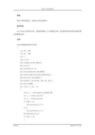 第 6 章 2-D 图形库



    限制


    现在不使用参数ry，取而代之的是参数rx。


    附加信息


    GUI_DrawArc使用浮点库。处理的参数rx/ry不能超过180，因为那样将使用到导致溢出错
误的整数运算。


    范例


    void DrawArcScale(void)
    {
         int x0 = 160;
         int y0 = 180;
         int i;
         char ac[4];
         GUI_SetBkColor(GUI_WHITE);
         GUI_Clear();
         GUI_SetPenSize( 5 );
         GUI_SetTextMode(GUI_TM_TRANS);
         GUI_SetFont(&GUI_FontComic18B_ASCII);
         GUI_SetColor( GUI_BLACK );
         GUI_DrawArc( x0,y0,150, 150,-30, 210 );
         GUI_Delay(1000);
         for (i=0; i<= 23; i++)
         {
             float a = (-30+i*10)*3.1415926/180;
             int x = -141*cos(a)+x0;
             int y = -141*sin(a)+y0;
             if (i%2 == 0)
                  GUI_SetPenSize( 5 );
             else
                  GUI_SetPenSize( 4 );
             GUI_DrawPoint(x,y);
             if (i%2 == 0)
             {


第 24 页                                             µC/GUI 中文手册
 
