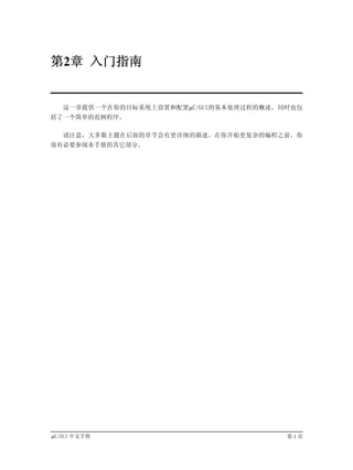 第2章 入门指南


   这一章提供一个在你的目标系统上设置和配置µC/GUI的基本处理过程的概述。同时也包
括了一个简单的范例程序。

   请注意，大多数主题在后面的章节会有更详细的描述。在你开始更复杂的编程之前，你
很有必要参阅本手册的其它部分。




µC/GUI 中文手册                              第1页
 