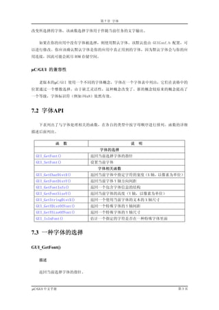 第 7 章 字体

改变所选择的字体，该函数选择字体用于伴随当前任务的文字输出。


   如果在你的应用中没有字体被选择，则使用默认字体。该默认值由 GUIConf.h 配置，可
以进行修改。你应该确认默认字体是你的应用中真正用到的字体，因为默认字体会与你的应
用连接，因此可能会耗尽 ROM 存储空间。


µC/GUI 的兼容性

   老版本的µC/GUI 使用一个不同的字体概念，字体在一个字体表中列出，它们在表格中的
位置通过一个整数选择。由于缺乏灵活性，这种概念改变了。新的概念较原来的概念提高了
一个等级，字体标识符（例如 F6x8）依然有效。


7.2 字体API

   下表列出了与字体处理相关的函数，在各自的类型中按字母顺序进行排列。函数的详细
描述后面列出。


           函      数                    说   明
                           字体的选择
  GUI_GetFont()          返回当前选择字体的指针
  GUI_SetFont()          设置当前字体
                           字体相关函数
  GUI_GetCharDistX()     返回当前字体中指定字符的宽度（X 轴，以像素为单位）
  GUI_GetFontDistY()     返回当前字体 Y 轴方向间距
  GUI_GetFontInfo()      返回一个包含字体信息的结构
  GUI_GetFontSizeY()     返回当前字体的高度（Y 轴，以像素为单位）
  GUI_GetStringDistX()   返回一个使用当前字体的文本的 X 轴尺寸
  GUI_GetYDistOfFont()   返回一个特殊字体的 Y 轴间距
  GUI_GetYSizeOfFont()   返回一个特殊字体的 Y 轴尺寸
  GUI_IsInFont()         估计一个指定的字符是否在一种特殊字体里面


7.3 一种字体的选择

GUI_GetFont()

   描述


   返回当前选择字体的指针。



µC/GUI 中文手册                                      第3页
 