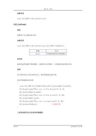 第 7 章 字体

   函数原型


   const GUI_FONT * GUI_GetFont(void)


GUI_SetFont()

   描述


   设置用于文字输出的字体。


   函数原型


   const GUI_FONT * GUI_SetFont(const GUI_FONT * pNewFont) ;


                          参数                    含义
                          pFont         所选择及使用字体的指针


   返回值


   返回先前所选择字体的指针，这样你可以在稍后一点恢复原先使用的字体。


   范例


   用 3 种不同尺寸显示样本文字，然后恢复原先的字体：


   void DispText(void)
   {
       const GUI_FONT GUI_FLASH* OldFont=GUI_SetFont(&GUI_Font8x16);
       GUI_DispStringAt("This text is 8 by 16 pixels", 0, 0);
       GUI_SetFont(&GUI_Font6x8);
       GUI_DispStringAt("This text is 6 by 8 pixels", 0, 20);
       GUI_SetFont(&GUI_Font8);
       GUI_DispStringAt("This text is proportional", 0, 40);
       GUI_SetFont(OldFont);                // 恢复字体
   }


   上面范例程序运行结果的屏幕截图：




第4页                                                                µC/GUI 中文手册
 