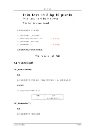 第 7 章 字体




   用不同的字体显示文字和数值：


   GUI_SetFont(&GUI _Font6x8);
   GUI_DispString("The result is:");     // 显示文字
   GUI_SetFont(&GUI_Font8x8);
   GUI_DispDec(42,2);                    // 显示数值


   上面范例程序运行结果的屏幕截图：




7.4 字体相关函数

GUI_GetCharDistX()

   描述


   返回当前选择字体中用于显示一个指定字符的宽度（X 轴，以像素为单位）


   函数原型


   int GUI_GetCharDistX(U16 c);


                          参数                  含义
                           c           需计算宽度的字符

GUI_GetFontDistY()

   描述


   返回当前选择字体 Y 轴方向间距




µC/GUI 中文手册                                        第5页
 