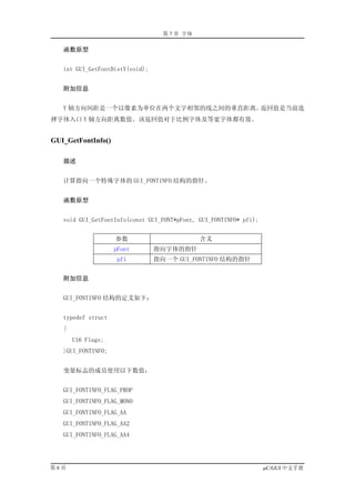 第 7 章 字体

   函数原型


   int GUI_GetFontDistY(void);


   附加信息


   Y 轴方向间距是一个以像素为单位在两个文字相邻的线之间的垂直距离。返回值是当前选
择字体入口 Y 轴方向距离数值。该返回值对于比例字体及等宽字体都有效。


GUI_GetFontInfo()

   描述


   计算指向一个特殊字体的 GUI_FONTINFO 结构的指针。


   函数原型


   void GUI_GetFontInfo(const GUI_FONT*pFont, GUI_FONTINFO* pfi);


                    参数                        含义
                    pFont        指向字体的指针
                     pfi         指向一个 GUI_FONTINFO 结构的指针


   附加信息


   GUI_FONTINFO 结构的定义如下：


   typedef struct
   {
       U16 Flags;
   }GUI_FONTINFO;


   变量标志的成员使用以下数值：


   GUI_FONTINFO_FLAG_PROP
   GUI_FONTINFO_FLAG_MONO
   GUI_FONTINFO_FLAG_AA
   GUI_FONTINFO_FLAG_AA2
   GUI_FONTINFO_FLAG_AA4




第6页                                                                 µC/GUI 中文手册
 