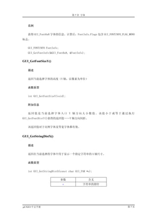 第 7 章 字体



   范例


   获得 GUI_Font6x8 字体的信息。计算后，FontInfo.Flags 包含 GUI_FONTINFO_FLAG_MONO
标志。


   GUI_FONTINFO FontInfo;
   GUI_GetFontInfo(&GUI_Font6x8, &FontInfo);


GUI_GetFontSizeY()

   描述


   返回当前选择字体的高度（Y 轴，以像素为单位）


   函数原型


   int GUI_GetFontSizeY(void);


   附加信息


   返回值是当前选择字体入口 Y 轴方向大小数值。该值小于或等于通过执行
GUI_GetFontDistY()获得的返回值——Y 轴方向间距。


   该返回值对于比例字体及等宽字体都有效。


GUI_GetStringDistX()

   描述


   返回在当前选择的字体中用于显示一个指定字符串的 X 轴尺寸。


   函数原型


   int GUI_GetStringDistX(const char GUI_FAR *s);


                            参数                 含义
                            s             字符串的指针




µC/GUI 中文手册                                                    第7页
 