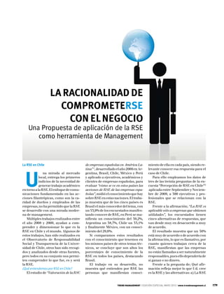 LA RACIONALIDAD DE
                    COMPROMETERSE
                      CON EL NEGOCIO
    Una Propuesta de aplicación de la RSE
       como herramienta de Management


La RSE en Chile                           de empresas españolas en América La-          miento de ella en cada país, siendo re-
                                          tina” 1, desarrollado el año 2009 en Ar-      levante conocer esa respuesta para el



  U
               na mirada al mercado       gentina, Brasil, Chile, México y Perú         caso de Chile.
            local, entrega los primeros   y aplicado a ejecutivos, académicos y             Para ello empleamos los datos de
            indicios de la necesidad de   clientes de empresas españolas, para          tres de las treinta preguntas de la en-
            generar trabajo académico     evaluar “cómo se ve en estos países las       cuesta “Percepción de RSE en Chile”2
en torno a la RSE. El enfoque de comu-    acciones de RSE de las empresas espa-         aplicada entre Septiembre y Noviem-
nicaciones fundamentado en las ac-        ñolas”, midió el conocimiento que hay         bre de 2009, a 300 ejecutivos y pro-
ciones filantrópicas, como son la ca-     sobre RSE en estas naciones. El traba-        fesionales que se relacionan con la
ridad de dueños y empleados de las        jo muestra que de los cinco países es         RSE.
empresas, no ha permitido que la RSE      Brasil el más conocedor del tema, con             Frente a la afirmación; “La RSE es
se desarrolle con una mirada moder-       un 53,9% de los encuestados manifes-          aplicable sólo a empresas que obtienen
na de management.                         tando conocer de RSE, en Perú se ma-          utilidades”, los encuestados tienen
   Múltiples trabajos realizados entre    nifiesta un conocimiento del 39,2%,           cinco alternativas de respuestas, que
el año 2008 y 2009, ayudan a com-         Argentina un 38,7%, Chile un 33,1%            van desde muy en desacuerdo a muy
prender y dimensionar lo que es la        y finalmente México, con un conoci-           de acuerdo.
RSE en Chile y el mundo. Algunos de       miento del 29,6%.                                 El resultado muestra que un 56%
estos trabajos, han sido realizados en       Si comparamos estos resultados             está muy de acuerdo o de acuerdo con
el Observatorio de Responsabilidad        con el conocimiento que tenemos en            la afirmación, lo que es llamativo, por
Social y Transparencia de la Univer-      los mismos países de otros temas téc-         cuanto quienes trabajan cerca de la
sidad de Chile, otros han sido recogi-    nicos, se concluye que son altos los          RSE, manifiestan que las empresas
dos y analizados desde otras fuentes,     porcentajes de conocimiento de la             no están llamadas a ser naturalmente
pero todos en su conjunto nos permi-      RSE en todos los países, destacando           responsables, pues ello dependería de
ten comprender lo que fue, es y será      Brasil.                                       si ganan o no dinero.
la RSE.                                      El trabajo en su desarrollo, no                Frente a la pregunta de; Qué afir-
¿Qué entendemos por RSE en Chile?         muestra qué entienden por RSE las             mación refleja mejor lo que Ud. cree
   El estudio de “Valoración de la RSC    personas que manifiestan conoci-              es la RSE y las alternativas: a) La RSE


                                                                TREND MANAGEMENT | EDICIÓN ESPECIAL MAYO 2010 | www.trendmanagement.cl   179
 