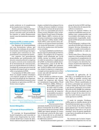 medio ambiente ni el cumplimiento          tropía y caridad en las antiguas Grecia                grupo de teorías la RSE está liga-
de las regulaciones en el área.            y Roma, al buscar establecer normas                    do a la obtención de mayores be-
   Todo lo anterior, refleja un desape-    que regulen el actuar de las personas                  neficios económicos.
go de la RSE con el negocio de las em-     que viven en comunidad para hacer                   •	 Teorías de Carácter Político: la
presas y muestra como, por medio de        el bien social. Filósofos como Aristó-                 empresa es definida como un ciu-
los reportes se utiliza fundamental-       teles, Platón, Freud, Sastre (Colombo,                 dadano más, comprometida con
mente como herramienta comunica-           2008; Mbare, 2007) y teóricos de las                   la sociedad y ello explica su com-
cional.                                    ciencias económicas y empresariales                    portamiento responsable, desli-
                                           como Paccioli (1494), Smith (1776),                    gando la RSE del acto de creación
Programas de RSE, el eslabón perdido       Nash (1951), entre muchos otros, dis-                  de riqueza.
entre la Gestión y la Comunicación.        cutían en sus épocas temas asociados                •	 Teoría Integrales: explican el de-
   Los Reportes de Sustentabilidad,        a la teoría del bienestar y a la inser-                sarrollo de la RSE por el deseo de
son una herramienta valiosa, qué           ción de las instituciones del hombre                   integrar diversas demandas so-
duda cabe, sin embargo, de acuerdo a       en la sociedad.                                        ciales y cumplir con la institucio-
lo mostrado, es la forma que la empre-         La responsabilidad social del hom-                 nalidad establecida en cada so-
sa emplea para comunicar un com-           bre de negocios planteada por Bowen                    ciedad.
portamiento a sus grupos de interés.       (1953) y los peligros de la responsa-               •	 Teoría sobre Ética y Moral en los
   Los reportes son generalmente           bilidad social planteada por Levitt                    negocios: el desarrollo de la RSE
desarrollados por profesionales del        (1958), inician un debate académi-                     es respuesta al cumplimiento de
área de comunicación de la empresa,        co sobre la naturaleza e implicancias                  los derechos universales, como lo
lo cual es correcto en la construcción     de la RSE. La literatura admite diver-                 son el respeto a los derechos hu-
de la herramienta de comunicación,         sas definiciones, como la de Mc Wi-                    manos, los derechos laborales, el
pero ese reporte debería ser el efecto o   lliams y Siegel (2006), que plantean                   medio ambiente y el desarrollo
resultado de causas que provienen de       que “la RSE se define como circunstan-                 sustentable.
la gestión del negocio que se sustenta     cias donde la empresa se compromete
sobre un programa de RSE.                  y cumple acciones que favorecen el bien           3. Teoría dominante
   Un programa de RSE, debe consi-         social, más allá del esperado cumpli-
derar un amplio análisis estratégico       miento de las leyes”.                                Cruzando la aplicación de la
y de negocios propio de expertos en            Otros estudios se enfocan en ana-             RSE hoy y la clasificación de Garri-
las áreas de gestión de las empresas.      lizar las características que deben               ga y Melé, es posible concluir que
Ello permitirá definir la manera como      cumplir las empresas que desean                   hay un fuerte dominio de la Teoría
la empresa se aproxima a la RSE y la       ser socialmente responsables; Wood                sobre Ética y Moral, manifestada en
forma como se aplica.                      (1991), Frederick (1998), Hillman y               las áreas y principios que promueve
                                                          Keim (2001), aparecien-            el Pacto Global de Naciones Unidas
                                                          do entre otras el cuida-           y que pronto culminará con la insta-
          PROGRAMA                   REPORTE              do del medioambiente,              lación de la ISO-26.000. Sin embargo,
            de RSE                    de RSE              desarrollo de negocios             ello nos aleja de las bondades que se
                                                          sustentables, las prácti-          pueden recoger de las otras tres teo-
                                                          cas laborales y los dere-          rías, las cuales tienen un aporte rele-
           CAUSAS            EFECTOS NO GESTIONABLES      chos humanos.                      vante que hacer a la RSE.
       GESTIONABLES                 (Comunicables)
    Figura 1: Relación Causal Programa y Reporte de RSE      2.Clasificación de las teo-        A modo de ejemplo, Friedman
                 Fuente: Elaboración Propia                  rías de RSE.                    (1970), quien se clasifica dentro de la
                                                                Diversos autores han         Teoría Instrumental y que se confron-
Revisión Bibliográfica:                       intentado clasificar las teorías que ex-       ta con la Teoría de de Ética y Moral,
                                              plican el desarrollo de la RSE, entre          quien plantea que “la única responsa-
1. El concepto de Responsabilidad So-         estos autores destacan Garriga y Melé          bilidad de las empresas es con sus ac-
cial.                                         (2004) que logran agrupar en cuatro            cionistas”, tiene un aporte significati-
    El concepto de Responsabilidad            las teorías que a juicio de ellos expli-       vo que hacer al análisis de lo que es y
Social Corporativa, más conocida en           can el desarrollo de la actividad de           debe ser la RSE.
Chile como Empresarial, ha evolu-             RSE y a las cuales se pueden asociar
cionado desde hace cientos de años.           los diferentes autores:                          No creemos que la única respon-
Vemos indicios de principios de filan-          •	 Teorías Instrumentales: para este         sabilidad de las empresas sea con sus


                                                                     TREND MANAGEMENT | EDICIÓN ESPECIAL MAYO 2010 | www.trendmanagement.cl   181
 