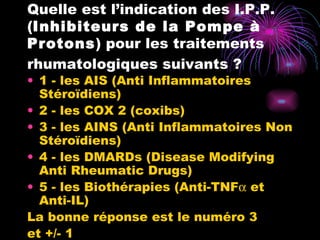 Quelle est l’indication des I.P.P. ( Inhibiteurs de la Pompe à Protons ) pour les traitements rhumatologiques suivants ?   1 - les AIS (Anti Inflammatoires  Stéroïdiens) 2 - les COX 2 (coxibs) 3 - les AINS (Anti Inflammatoires Non Stéroïdiens) 4 - les DMARDs (Disease Modifying Anti Rheumatic Drugs) 5 - les Biothérapies (Anti-TNF   et Anti-IL)  La bonne réponse est le numéro 3  et +/- 1 