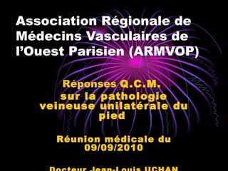 Association Régionale de Médecins Vasculaires de l’Ouest Parisien (ARMVOP) Réponses  Q.C.M.  sur la pathologie veineuse unilatérale du pied   Réunion médicale du 09/09/2010 Docteur Jean-Louis UCHAN 