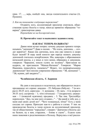 грии. 17. …, верь, взойдёт она, звезда пленительного счастья (А.
Пушкин).

3. Как вы понимаете следующие выражения?
        Отдавить ногу, коллективный просмотр спектакля, обще-
ственник купил билеты в театр, нéкогда привитое обращение “то-
варищ”, транспортная давка.
        Переведите их на болгарский язык.

       ІІ. Прочитайте текст и выполните задания к нему.

                   КАК НАС ТЕПЕРЬ НАЗЫВАТЬ?
       Давно меня мучает вопрос: почему девушек принято теперь
называть “девчонки”? Даже в песнях – “Не плачь, девчонка, ... сол-
дат вернëтся”. Какая она девчонка, коль она уже невеста и скоро
будет женой? В пору моей юности при народе назвать девушку
девчонкой считалось оскорблением. Мы, кавалеры с образованием
начальной школы, а у иных и того менее, обращаясь к девушкам,
говорили: “Барышни, пошли гулять на полянку”. Приглашая на
кадриль, не приглашали “Машек-Наташек”. Говорили: “Мария
Ивановна, пожалуйста, танцевать!” Может, это патриархальщина
деревенская? Зато вполне современно обращение: “Эй, женщина! ”,
“Эй, мужик, дай закурить!”...

       Челябинская область, Г. Зырянов

        На днях я послушала и подсчитала, как обращаются люди к
продавщице лет сорока: девушка – 25; бабушка (бабуля) – 7 (в воз-
расте 20-25 лет); дорогуша – 3; женщина – 10; мать – 6 (в возрасте
30-35 лет); сестричка – 1; тётя (тётенька) – 7 (подростки); уважае-
мая – 1 (пожилой мужчина); продавец – 3. Час пик. Троллейбус
переполнен. “Дед, ты мне ногу отдавил...” – “Да какой я тебе дед, у
меня ещё своих детей нет”. “Чего толкаешься, тётка!” Есть у меня
соседка лет сорока. Приходит как-то с работы в слезах. У них на
производстве билеты в театр купили на коллективный просмотр,
так её общественник “порадовал”, говорит: “Девчатам я билеты дал
на балкон, ну а вам, старушки, – ближе к сцене”... Ездила одна
наша знакомая к родственникам в Польшу. Вернулась и всё расска-


                                                       стр. 10 из 398
 