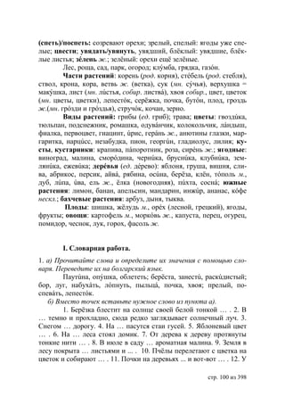 (спеть)/поспеть: созревают орехи; зрелый, спелый: ягоды уже спе-
лые; цвести; увядать/увянуть, увядший, блёклый: увядшие, блëк-
лые листья; зéлень ж.; зелёный: орехи ещё зелёные.
         Лес, роща, сад, парк, огород; клýмба, грядка, газóн.
         Части растений: корень (род. корня), стéбель (род. стебля),
ствол, крона, кора, ветвь ж. (ветка), сук (мн. сýчья), верхушка =
макýшка, лист (мн. лúстья, собир. листвá), хвоя собир., цвет, цветок
(мн. цветы, цветки), лепестóк, серёжка, почка, бутóн, плод, гроздь
ж.(мн. грóзди и грóздья), стручóк, кочан, зерно.
         Виды растений: грибы (ед. гриб); трава; цветы: гвоздúка,
тюльпан, подснежник, ромашка, одувáнчик, колокольчик, лáндыш,
фиалка, первоцвет, гиацинт, úрис, герáнь ж., анютины глазки, мар-
гаритка, нарцúсс, незабудка, пион, георгúн, гладиолус, лилия; ку-
сты, кустарники: крапива, пáпоротник, роза, сирéнь ж.; ягодные:
виноград, малина, сморóдина, чернúка, бруснúка, клубнúка, зем-
лянúка, ежевúка; дерéвья (ед. дéрево): яблоня, груша, вишня, сли-
ва, абрикос, персик, айвá, рябина, осúна, берëза, клён, тóполь м.,
дуб, лúпа, úва, ель ж., ёлка (новогодняя), пúхта, соснá; южные
растения: лимон, банан, апельсин, мандарин, инжúр, ананас, кóфе
нескл.; бахчевые растения: арбуз, дыня, тыква.
         Плоды: шишка, жёлудь м., орéх (лесной, грецкий), ягоды,
фрукты; овощи: картофель м., моркóвь ж., капуста, перец, огурец,
помидор, чеснок, лук, горох, фасоль ж.


       І. Словарная работа.
1. а) Прочитайте слова и определите их значения с помощью сло-
варя. Переведите их на болгарский язык.
        Паутúна, опýшка, облететь; берёста, занестú, раскúдистый;
бор, луг, набухáть, лóпнуть, пыльцá, почка, хвоя; прелый, по-
спевáть, лепестóк.
   б) Вместо точек вставьте нужное слово из пункта а).
        1. Берёзка блестит на солнце своей белой тонкой … . 2. В
… темно и прохладно, сюда редко заглядывает солнечный луч. 3.
Снегом … дорогу. 4. На … пасутся стаи гусей. 5. Яблоневый цвет
… . 6. На … леса стоял домик. 7. От дерева к дереву протянуты
тонкие нити … . 8. В июле в саду … ароматная малина. 9. Земля в
лесу покрыта … листьями и ... . 10. Пчёлы перелетают с цветка на
цветок и собирают … . 11. Почки на деревьях ... и вот-вот … . 12. У

                                                       стр. 100 из 398
 