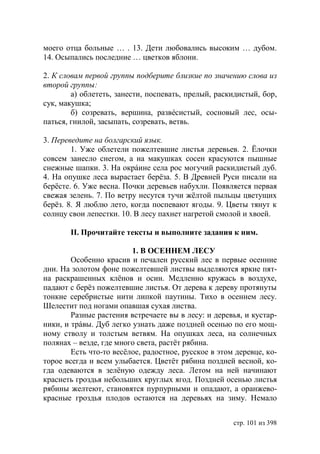 моего отца больные … . 13. Дети любовались высоким … дубом.
14. Осыпались последние … цветков яблони.

2. К словам первой группы подберите близкие по значению слова из
второй группы:
        а) облететь, занести, поспевать, прелый, раскидистый, бор,
сук, макушка;
        б) созревать, вершина, развéсистый, сосновый лес, осы-
паться, гнилой, засыпать, созревать, ветвь.

3. Переведите на болгарский язык.
        1. Уже облетели пожелтевшие листья деревьев. 2. Ёлочки
совсем занесло снегом, а на макушках сосен красуются пышные
снежные шапки. 3. На окрáине села рос могучий раскидистый дуб.
4. На опушке леса вырастает берёза. 5. В Древней Руси писали на
берёсте. 6. Уже весна. Почки деревьев набухли. Появляется первая
свежая зелень. 7. По ветру несутся тучи жёлтой пыльцы цветущих
берёз. 8. Я люблю лето, когда поспевают ягоды. 9. Цветы тянут к
солнцу свои лепестки. 10. В лесу пахнет нагретой смолой и хвоей.

       ІІ. Прочитайте тексты и выполните задания к ним.

                         1. В ОСЕННЕМ ЛЕСУ
        Особенно красив и печален русский лес в первые осенние
дни. На золотом фоне пожелтевшей листвы выделяются яркие пят-
на раскрашенных клёнов и осин. Медленно кружась в воздухе,
падают с берёз пожелтевшие листья. От дерева к дереву протянуты
тонкие серебристые нити липкой паутины. Тихо в осеннем лесу.
Шелестит под ногами опавшая сухая листва.
        Разные растения встречаете вы в лесу: и деревья, и кустар-
ники, и трáвы. Дуб легко узнать даже поздней осенью по его мощ-
ному стволу и толстым ветвям. На опушках леса, на солнечных
полянах – везде, где много света, растёт рябина.
        Есть что-то весёлое, радостное, русское в этом деревце, ко-
торое всегда и всем улыбается. Цветёт рябина поздней весной, ко-
гда одеваются в зелёную одежду леса. Летом на ней начинают
краснеть гроздья небольших круглых ягод. Поздней осенью листья
рябины желтеют, становятся пурпурными и опадают, а оранжево-
красные гроздья плодов остаются на деревьях на зиму. Немало


                                                      стр. 101 из 398
 