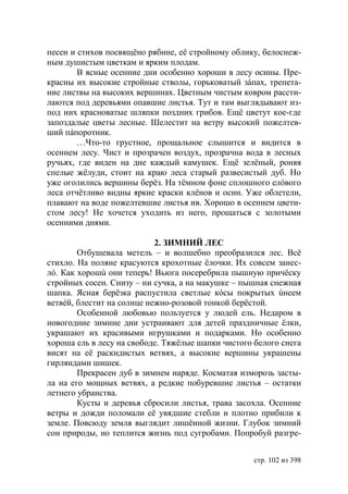 песен и стихов посвящёно рябине, её стройному облику, белоснеж-
ным душистым цветкам и ярким плодам.
        В ясные осенние дни особенно хороши в лесу осины. Пре-
красны их высокие стройные стволы, горьковатый зáпах, трепета-
ние листвы на высоких вершинах. Цветным чистым ковром рассти-
лаются под деревьями опавшие листья. Тут и там выглядывают из-
под них красноватые шляпки поздних грибов. Ещё цветут кое-где
запоздалые цветы лесные. Шелестит на ветру высокий пожелтев-
ший пáпоротник.
        …Что-то грустное, прощальное слышится и видится в
осеннем лесу. Чист и прозрачен воздух, прозрачна вода в лесных
ручьях, где виден на дне каждый камушек. Ещё зелёный, роняя
спелые жёлуди, стоит на краю леса старый развесистый дуб. Но
уже оголились вершины берёз. На тёмном фоне сплошного елóвого
леса отчётливо видны яркие краски клёнов и осин. Уже облетели,
плавают на воде пожелтевшие листья ив. Хорошо в осеннем цвети-
стом лесу! Не хочется уходить из него, прощаться с золотыми
осенними днями.

                            2. ЗИМНИЙ ЛЕС
        Отбушевала метель – и волшебно преобразился лес. Всё
стихло. На поляне красуются крохотные ёлочки. Их совсем занес-
лó. Как хорошú они теперь! Вьюга посеребрила пышную причёску
стройных сосен. Снизу – ни сучка, а на макушке – пышная снежная
шапка. Ясная берёзка распустила светлые кóсы покрытых úнеем
ветвéй, блестит на солнце нежно-розовой тонкой берёстой.
        Особенной любовью пользуется у людей ель. Недаром в
новогодние зимние дни устраивают для детей праздничные ёлки,
украшают их красивыми игрушками и подарками. Но особенно
хороша ель в лесу на свободе. Тяжëлые шапки чистого белого снега
висят на её раскидистых ветвях, а высокие вершины украшены
гирляндами шишек.
        Прекрасен дуб в зимнем наряде. Косматая изморозь засты-
ла на его мощных ветвях, а редкие побуревшие листья – остатки
летнего убранства.
        Кусты и деревья сбросили листья, трава засохла. Осенние
ветры и дожди поломали еë увядшие стебли и плотно прибили к
земле. Повсюду земля выглядит лишëнной жизни. Глубок зимний
сон природы, но теплится жизнь под сугробами. Попробуй разгре-


                                                    стр. 102 из 398
 