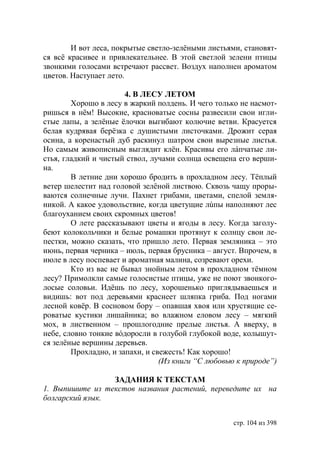 И вот леса, покрытые светло-зелëными листьями, становят-
ся всë красивее и привлекательнее. В этой светлой зелени птицы
звонкими голосами встречают рассвет. Воздух наполнен ароматом
цветов. Наступает лето.

                       4. В ЛЕСУ ЛЕТОМ
        Хорошо в лесу в жаркий полдень. И чего только не насмот-
ришься в нëм! Высокие, красноватые сосны развесили свои игли-
стые лапы, а зелëные ëлочки выгибают колючие ветви. Красуется
белая кудрявая берёзка с душистыми листочками. Дрожит серая
осина, а коренастый дуб раскинул шатром свои вырезные листья.
Но самым живописным выглядит клён. Красивы его лáпчатые ли-
стья, гладкий и чистый ствол, лучами солнца освещена его верши-
на.
        В летние дни хорошо бродить в прохладном лесу. Тëплый
ветер шелестит над головой зелëной листвою. Сквозь чащу проры-
ваются солнечные лучи. Пахнет грибами, цветами, спелой земля-
никой. А какое удовольствие, когда цветущие лúпы наполняют лес
благоуханием своих скромных цветов!
        О лете рассказывают цветы и ягоды в лесу. Когда заголу-
беют колокольчики и белые ромашки протянут к солнцу свои ле-
пестки, можно сказать, что пришло лето. Первая земляника – это
июнь, первая черника – июль, первая брусника – август. Впрочем, в
июле в лесу поспевает и ароматная малина, созревают орехи.
        Кто из вас не бывал знойным летом в прохладном тëмном
лесу? Примолкли самые голосистые птицы, уже не поют звонкого-
лосые соловьи. Идëшь по лесу, хорошенько приглядываешься и
видишь: вот под деревьями краснеет шляпка гриба. Под ногами
лесной ковëр. В сосновом бору – опавшая хвоя или хрустящие се-
роватые кустики лишайника; во влажном еловом лесу – мягкий
мох, в лиственном – прошлогодние прелые листья. А вверху, в
небе, словно тонкие вóдоросли в голубой глубокой воде, колышут-
ся зелëные вершины деревьев.
        Прохладно, и запахи, и свежесть! Как хорошо!
                                 (Из книги “С любовью к природе”)

                 ЗАДАНИЯ К ТЕКСТАМ
1. Выпишите из текстов названия растений, переведите их на
болгарский язык.


                                                    стр. 104 из 398
 