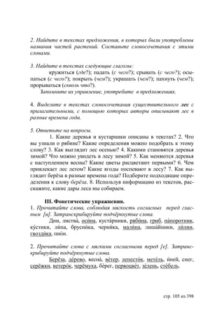 2. Найдите в текстах предложения, в которых были употреблены
названия частей растений. Составьте словосочетания с этими
словами.

3. Найдите в текстах следующие глаголы:
        кружиться (где?); падать (с чего?); срывать (с чего?); осы-
паться (с чего?); покрыть (чем?); украшать (чем?); пахнуть (чем?);
прорываться (сквозь что?).
    Запомните их управление, употребите в предложениях.

4. Выделите в текстах словосочетания существительного лес с
прилагательными, с помощью которых авторы описывают лес в
разные времена года.

5. Ответьте на вопросы.
        1. Какие деревья и кустарники описаны в текстах? 2. Что
вы узнали о рябине? Какие определения можно подобрать к этому
слову? 3. Как выглядит лес осенью? 4. Какими становятся деревья
зимой? Что можно увидеть в лесу зимой? 5. Как меняются деревья
с наступлением весны? Какие цветы расцветают первыми? 6. Чем
привлекает лес летом? Какие ягоды поспевают в лесу? 7. Как вы-
глядит берëза в разные времена года? Подберите подходящие опре-
деления к слову берëза. 8. Используя информацию из текстов, рас-
скажите, какие дары леса мы собираем.

      ІІІ. Фонетические упражнения.
1. Прочитайте слова, соблюдая мягкость согласных перед глас-
ным [и]. Затранскрибируйте подчëркнутые слова.
        Дни, листва, осина, кустарники, рябина, гриб, папоротник,
кустики, липа, брусника, черника, малина, лишайники, лилии,
гвоздика, пион.

2. Прочитайте слова с мягкими согласными перед [е]. Затранс-
крибируйте подчëркнутые слова.
       Берёза, дерево, весна, ветер, лепесток, метель, иней, снег,
серёжки, ветерок, черёмуха, берег, первоцвет, зелень, стебель.




                                                      стр. 105 из 398
 