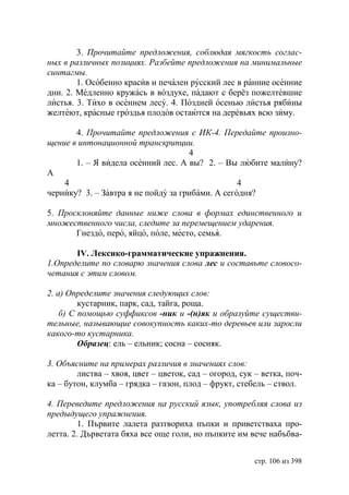 3. Прочитайте предложения, соблюдая мягкость соглас-
ных в различных позициях. Разбейте предложения на минимальные
синтагмы.
        1. Особенно красив и печален русский лес в ранние осенние
дни. 2. Медленно кружась в воздухе, падают с берёз пожелтевшие
листья. 3. Тихо в осеннем лесу. 4. Поздней осенью листья рябины
желтеют, красные гроздья плодов остаются на деревьях всю зиму.

       4. Прочитайте предложения с ИК-4. Передайте произно-
щение в интонационной транскрипции.
                                     4
       1. – Я видела осенний лес. А вы? 2. – Вы любите малину?
А
    4                                             4
чернику? 3. – Завтра я не пойду за грибами. А сегодня?

5. Просклоняйте данные ниже слова в формах единственного и
множественного числа, следите за перемещением ударения.
       Гнездо, перо, яйцо, поле, место, семья.

       IV. Лексико-грамматические упражнения.
1.Определите по словарю значения слова лес и составьте словосо-
четания с этим словом.

2. а) Определите значения следующих слов:
         кустарник, парк, сад, тайга, роща.
    б) С помощью суффиксов -ник и -(н)як и образуйте существи-
тельные, называющие совокупность каких-то деревьев или заросли
какого-то кустарника.
         Образец: ель – ельник; сосна – сосняк.

3. Объясните на примерах различия в значениях слов:
        листва – хвоя, цвет – цветок, сад – огород, сук – ветка, поч-
ка – бутон, клумба – грядка – газон, плод – фрукт, стебель – ствол.

4. Переведите предложения на русский язык, употребляя слова из
предыдущего упражнения.
         1. Първите лалета разтвориха пъпки и приветстваха про-
летта. 2. Дърветата бяха все още голи, но пъпките им вече набъбва-


                                                        стр. 106 из 398
 