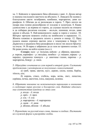 ха. 3. Кайсиите и прасковите бяха обсипани с цвят. 4. Духна вятър
и окапаха последните цветчета на ябълката. 5. Ливадата бе осеяна с
благоуханни цветя: незабравки, камбанки, маргаритки, диви ка-
рамфили. 6. Обичам да се разхождам в гората. 7. През лятото на
пазара има голямо разнообразие от плодове и зеленчуци. 8. Какво
удоволствие е да вървиш из гората, да слушаш песента на птиците
и да събираш различни плодове – жълъди, лешници, ягоди, диви
круши и ябълки. 9. Най-живописното дърво в гората е кленът. 10.
Вятърът пречупи нежните стъбла на зюмбюлите и нарцисите. 11.
Жената плевеше в градината лехите с домати и пипер. 12. Пред
къщата имаше огромни цветни лехи с теменужки и божур. 13.
Дърветата в градината бяха разцъфнали и около тях весело бръмча-
ха пчели. 14. В парка е забранено да се гази по тревните площи. 15.
Не режи клона, на който седиш (посл.).
        Словарь: лале – р. тюльпан, кайсия – р. абрикос, праскова –
р. персик, карамфил – р. гвоздúка, зюмбюл – р. гиацинт, нарцис – р.
нарцúсс, градинска теменуга – р. анютины глазки, паричка – р.
маргаритка, божур – р. пион.

5. Образуйте сочетания из слов первой и второй групп. Составьте
предложения с некоторыми из полученных словосочетаний:
        а) гриб, трава, цветок, куст, дерево, сосна, осина, берëза,
тóполь, ель;
        б) корень, ствол, стебель, кора, ветвь, лист, лепесток,
серëжка, почка, цветочек, плод, макушка, шляпка.

6. Обратите внимание на межъязыковую паронимию и омонимию
в следующих парах русских и болгарских слов. Найдите однознач-
ные соответствия каждому из этих слов:
       р. ягода – б. ягода
       р. орéх – б. óрех
       р. ель – б. ела
       р. маргаритка – б. маргаритка
       р. дыня – б. диня
       р. яблоко, яблоня – б. ябълка

7. Переведите на русский язык слова, данные в скобках. Поставьте
их в нужной форме и раскройте скобки.



                                                      стр. 107 из 398
 