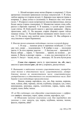 1. Лëгкий ветерок качал ветки (борове и смърчове). 2. Кучи
ароматных (пъпеши) привлекали взгляды покупателей. 3. Я очень
люблю варенье из (горски ягоди). 4. Дорожки сада заросли (трева и
коприва). 5. Двор утопал в (зеленина). 6. Взвесьте мне этот кочан
(зеле). 7. В апреле в лесах встречаются пахучие фиолетовые, иногда
белые цветы (горска теменужка). 8. Множество певчих птиц соби-
рается в (брезови горички). 9. В вышине, в густой кроне (липи)
гудят пчëлы. 10. Клëн растëт вместе с другими деревьями – (бреза,
трепетлика, дъб). 11. На высоких старых (борове) строят гнëзда
хищные птицы. 12. Русской (бреза) посвящено много песен и сти-
хов. 13. По всему саду несётся запах (люляк). 14. Мы собирали в
лесу (малини и черни боровинки).

8. Вместо точек вставьте подходящие глаголы в нужной форме.
        1. В саду … пышные розы и скромные незабудки. 2. Снег
уже тает, скоро … подснежники. 3. В ноябре в саду … последние
цветы. 4. За лето деревце заметно … . 5. Беседка вся … крапивой. 6.
Вдоль забора … герань. 7. Тропинки … травой, на полянах … ро-
машка. 8. Весна в разгаре: сирень … и весь сад наполняется еë за-
пахом. 9. Август – месяц, когда … виноград. 10. За ночь бутон розы
….
        Слова для справок: расти (с приставками за-, об-, вы-),
цвести (с приставками рас-, за- от-), созревать, распуститься.

9. Выпишите в отдельные колонки существительные, употребля-
емые только в единственном числе существительные, употре-
бляемые только во множественном числе существительные,
употребляемые и в единственном и во множественном числе. Под-
берите к ним подходящие прилагательные.
        Вишня, инжир, картофель, ель, лес, бор, малина, морковь,
хвоя, хлóпья, айвá, черника, листва, клубника, кукуруза, сук, ствол,
виноградник, виноград, сирень, хлопчáтник, герань, перец, кофе,
огурец, газон, бобы, чипсы.

10. а) От следующих слов образуйте существительные с суффик-
сом -ин(к)-а: виноград, горох, трава, солома, картофель, пух.
    б) Объясните значение полученных слов. Как передаëтся это
значение у слов: капуста, лук, перец, клубника, малина, чеснок,
фасоль, морковь, айвá?


                                                       стр. 108 из 398
 