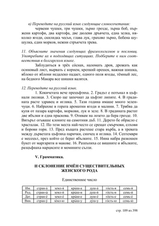 в) Переведите на русский язык следующие словосочетания:
        червени чушки, три чушки, зърно грозде, зърна боб, пър-
жени картофи, два картофа, две дюлеви дръвчета, една зелка, ня-
колко ягоди, скилидка чесън, глава лук, грахово зърно, бобена шу-
шулка, един морков, нежни стръкчета трева.

11. Объясните значения следующих фразеологизмов и пословиц.
Употребите их в подходящих ситуациях. Подберите к ним соот-
веетствия в болгарском языке.
       Заблудиться в трёх сóснах, наломать дров, дрожать как
осиновый лист, вырвать с корнем, крепкий орешек, важная шишка,
яблоко от яблони недалеко падает, одного поля ягоды, тëмный лес,
на бедного Макара все шишки валятся.

12. Переведите на русский язык.
        1. Кокичетата вече прецъфтяха. 2. Градът е потънал в цъф-
нали люляци. 3. Скоро ще започнат да цъфтят липите. 4. В гради-
ната расте здравец и иглика. 5. Тази година имаше много зелен-
чуци. 6. Набрахме в гората ароматни ягоди и малини. 7. Трябва да
купя от пазара картофи, моркови, лук и зеле. 8. В градината растат
две ябълки и една праскова. 9. Отивам на лозето да бера грозде. 10.
Вятърът огъваше клоните на самотния дъб. 11. Дерето бе обрасло с
храсталак. 12. По тези места най-често се срещат смърчови, елхови
и борови гори. 13. Пред къщата растеше стара върба, а в тревата
между дърветата цъфтяха парички, синчец и иглика. 14. Септември
е месецът, през който се берат ябълките. 15. Нина набра разкошен
букет от маргарити и макове. 16. Разпъпиха се вишните и ябълките,
разцъфнаха нарцисите и момините сълзи.

        V. Грамматика.

        II СКЛОНЕНИЕ ИМЁН СУЩЕСТВИТЕЛЬНЫХ
                   ЖЕНСКОГО РОДА

                       Единственное число

 Им.    стран-а   земл-я    крыш-а     душ-а    гость-я   семь-я
 Род.   стран-ы   земл-и    крыш-и     душ-и    гость-и   семь-и
 Дат.   стран-е   земл-е    крыш-е     душ-е    гость-е   семь-е
 Вин.   стран-у   земл-ю    крыш-у     душ-у    гость-ю   семь-ю

                                                      стр. 109 из 398
 
