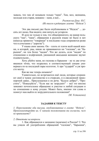 зывала, что там её называли только “пани”. Там, мол, женщина,
молодая или старая, неважно – пани, и всё...
                                             Ростов-на-Дону Н.С.
                          (Из писем в редакцию газеты “Неделя”)

        Эти два письмá уже были опубликованы в “Неделе” ... де-
сять лет назад. Как видите, они ничуть не устарели.
        И дело не только в том, что общепринятого, на манер поль-
ского “пан”, “пани”, обращения в русском языке нé было и нет
(нéкогда привитое “товарищи” в последние годы сохраняется разве
что в сочетании с “дорогие”).
        У языка свои законы. Он – плоть от плоти всей нашей жиз-
ни, в которой, увы, никак не приживаются ни “госпожа”, ни “ба-
рышня”, ни тем более “мадам”. Что же делать, если “мадам” по
отношению к издёрганной, увешанной авоськами женщине звучит
издевательски...
        Хоть убейте меня, но госпожа и барышня – не те две отча-
явшиеся тётки, что подрались в соответствующей секции уни-
вермага из-за последней пары колготок. А про “сударей” я уж про-
сто молчу.
        Как же нас теперь называть?
        Удивительно, но встречаются ещё люди, которые сохраня-
ют своё и чужое достоинство и в очередях, и в ежедневной транс-
портной давке... Прислушаемся к их речи. “Будьте добры!”, “Про-
стите”, “Пожалуйста”, “Если вас не затруднит” – всё это вполне
заменяет почтительное обращение и уместно в любой ситуации и
по отношению к кому угодно. Может быть, именно эти слова и
помогут нам выйти из затруднительного положения?
                                                    (М. Устименко)


                         ЗАДАНИЯ К ТЕКСТУ
1. Перескажите оба письма, опубликованные в газете “Неделя”.
Прокомментируйте их. С какими положениями вы согласны, чего
не принимаете?

2. Ответьте на вопросы.
       1. Как обращаются к женщине (мужчине) в России? 2. Что
вы узнали об употреблении обращений “госпожа”, “барышня”,

                                                      стр. 11 из 398
 
