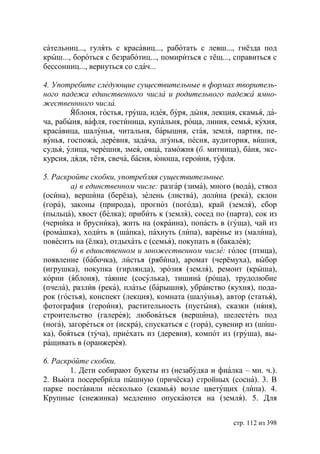 сательниц..., гулять с красавиц..., работать с левш..., гнёзда под
крыш..., бороться с безработиц..., помириться с тёщ..., справиться с
бессонниц..., вернуться со сдач...

4. Употребите следующие существительные в формах творитель-
ного падежа единственного числа и родительного падежа ямно-
жественнного числа.
        Яблоня, гостья, груша, идея, буря, дыня, лекция, скамья, да-
ча, рабыня, вафля, гостиница, купальня, роща, линия, семья, кухня,
красавица, шалунья, читальня, барышня, стая, земля, партия, пе-
вунья, госпожа, деревня, задача, лгунья, песня, аудитория, вишня,
судья, улица, черешня, змея, овца, таможня (б. митница), баня, экс-
курсия, дядя, тётя, свеча, басня, юноша, героиня, туфля.

5. Раскройте скобки, употребляя существительные.
         а) в единственном числе: разгар (зима), много (вода), ствол
(осина), вершина (берёза), зелень (листва), долина (река), склон
(гора), законы (природа), прогноз (погода), край (земля), сбор
(пыльца), хвост (белка); прибить к (земля), сосед по (парта), сок из
(черника и брусника), жить на (окраина), попасть в (гуща), чай из
(ромашка), ходить в (шапка), пахнуть (липа), варенье из (малина),
повесить на (ёлка), отдыхать с (семья), покупать в (бакалея);
         б) в единственном и множественном числе: голос (птица),
появление (бабочка), листья (рябина), аромат (черёмуха), выбор
(игрушка), покупка (гирлянда), эрозия (земля), ремонт (крыша),
корни (яблоня), таяние (сосулька), тишина (роща), трудолюбие
(пчела), разлив (река), платье (барышня), убранство (кухня), пода-
рок (гостья), конспект (лекция), комната (шалунья), автор (статья),
фотография (героиня), растительность (пустыня), сказки (няня),
строительство (галерея); любоваться (вершина), шелестеть под
(нога), загореться от (искра), спускаться с (гора), сувенир из (шиш-
ка), бояться (туча), приехать из (деревня), компот из (груша), вы-
ращивать в (оранжерея).

6. Раскройте скобки.
        1. Дети собирают букеты из (незабудка и фиалка – мн. ч.).
2. Вьюга посеребрила пышную (причёска) стройных (сосна). 3. В
парке поставили несколько (скамья) возле цветущих (липа). 4.
Крупные (снежинка) медленно опускаются на (земля). 5. Для


                                                       стр. 112 из 398
 