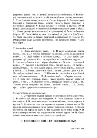 (стрижка) (овца – мн. ч.) нужны специальные ножницы. 6. В (кни-
га) напечатали несколько (статья), посвящённых диким животным.
7. Стаи (птица) давно улетели в тёплые (страна). 8. В солнечную
(погода) с (вершина) (гора) можно увидеть (река, равнина) и
несколько (деревня). 9. Белка прыгает с (ветка) на (ветка). 10. В
конце (неделя) сядем в (машина) и поедем на (дача) к (тётя и дядя).
11. На (встреча) с (писательница) в (аудитория) не было свободных
(парта). 12. Ваня любит ходить с (дедушка) на (охота) и (рыбалка).
13. Надя повесила на (стена) (картина), подаренную ей (Ольга). 14.
(Маргарита) надо сделать (пересадка) на (станция) метро “Парк
культуры”.

7. Допишите слова.
         1. Зима сменяется весн... . 2. В саду осыпались цветы
яблон... (мн. ч.). 3. Рябина вырастает на опушк... леса, на солнечной
полян... . 4. Леса одеты в зелёную одежд... . 5. Для детей уст-
раивают праздничные ёлк... и украшают их красивыми игрушк... .
6. Где-то глубоко в земл... корни вбирают в себя влаг... оттаявшей
почв... . 7. Хорошо в берёзовой рощ... ранней весн... . 8. Берёз...
символ Росси... . 9. Ни в одной стран... нет столько берёз..., сколько
в Росси... . 10. Берёз... живёт и в песн..., загадк..., сказк... (мн. ч.). 11.
Лес оделся зелёной листв... . 12. Нежная ив... отражается в весенней
вод... жёлтыми пушинк... 13. Деловитые пчёл... собирают пыльц... .
14. В лесу под старыми сосн... песок просох, пахнет нагретой
смол... и хво... . 15. Высокие сосн... развесили иглистые лап... . 16.
Тёплый ветер шелестит над голов... зелёной листв... . 17. Сквозь
гущ... кроны прорываются солнечные луч...

8. Переведите на русский язык.
        1. Студентите слушат лекции по история в пета аудитория.
2. В събота ще отидем на екскурзия. 3. Петя посреща гостите и
гостенките. 4. В градината растат няколко ябълки, сливи, череши и
круши. 5. Украсихме елхата с гирлянди, играчки и свещички. 6. До
края на астрономическата зима остават няколко седмици. 7. Видях
катеричка на върха на бора. 8. На поляната пасе стадо овце. 9. В
тази квартира живеят три студентки от нашата група. 10. В обще-
житието настаниха няколко студентски семейства.

        III СКЛОНЕНИЕ ИМЁН СУЩЕСТВИТЕЛЬНЫХ


                                                               стр. 113 из 398
 
