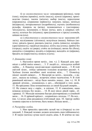 б) во множественном числе: консервация (роспись), театр
(тень), покупка (кровать), поток (мысль), купола (церковь), произ-
водство (ткань), тысяча (мелочь), выбор (кисть), пересечение
(окружность), сохранение (пряность); покупать (вещь), питаться
(водоросль), интересоваться (подробность), изучать (особенность)
рельефа, изморозь на (ветвь), познакомиться с (достоприме-
чательность), вспоминать о белых (ночь), жить в северных (об-
ласть), остаться без (подпись), прислушиваться к (трель) соловьёв,
шишки на (ель);
         в) в единственном и множественном числе: население (об-
ласть), исследование (летопись); испугаться (мышь), бояться (ме-
тель), увидеть (рысь), рисовать (кисть), узнать (новость), потерять
(драгоценность), гордиться (медаль); лететь над (степь), прийти без
(тетрадь), сидеть за (дверь), стоять на (площадь), жизнь без (боль),
анекдоты о (свекровь), входить в (церковь), выходить из (церковь),
бродить по (окрестность), попасть в (сеть).

3. Допишите слова.
         1. Наступило время метел... (мн. ч.). 2. Каждый день при-
носит с собой много новост... . 3. У людей ел... пользуется особой
любов… . 4. Повсюду земля выглядит лишённой жизн... . 5. В этой
светлой зелен... птицы громкими голосами встречают рассвет. 6.
Зелёные ёлочки выгибают свои колючие ветв... . 7. Отовсюду
пахнет лесной свежест... . 8. Несмотря на метел... молодёж... с ра-
дост... вышла на площад... встречать новое тысячелетие. 9. В этой
равнинной местност... негде было напоить лошад... (мн. ч.). 10. В
древней летопис... упоминалось о дич..., обитавшей в этих лесах.
11. На празднике Лена познакомилась со своей будущей свекров... .
12. Не ставьте вазу с сирен... в спальне. 13. К сожалению, наша
команда осталась без медал... . 14. В лесу пахло дикой геран... (б.
здравец). 15. Молодая женщина быстро разочаровалась в семейной
жизн... . 16. О древней крепост... сохранились легенды. 17. По ноч...
(мн. ч.) возле дома раздавался отчётливый звук. 18. Арктур любил
хозяина страстно и поэтично, быть может, больше жизн... .

4. Раскройте скобки.
        1. Нам пришлось простоять целый час в (очередь) за сти-
пендией. 2. Каждый человек должен исполнять свои (обязанность).
3. В такую (метель) лучше всего сидеть дома. 4. В зачётке не хва-


                                                        стр. 115 из 398
 