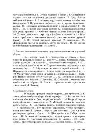 тает одной (подпись). 5. Собака подошла к (дверь). 6. Опоздавший
студент остался за (дверь) до конца занятия. 7. Трус боится
собственной (тень). 8. В летнюю жару лучше всего отдохнуть под
(тень) ореха. 9. По улицам и (площадь – мн. ч.) гуляют бездомные
собаки. 10. Интересно, сколько (площадь) в нашей столице. 11. На
(ветвь – мн. ч.) висят блестящие шарики. 12. Покрытые (изморозь)
ели очень красивы. 13. Охотник издали заметил молодую (рысь).
14. Хозяин относился к Арктуру с (любовь и нежность). 15. Воз-
никла проблема с полевыми (мышь), уничтожающими урожай
(рожь). 16. Во (рожь) расцвели васильки (б. метличина). 17.
Двоюродные братья не виделись целую (вечность). 18. Но как на
свете без (любовь) прожить? (Н. Доризо).

5. Вместо многоточий вставьте существительное осень в нужной
форме.
       1. За ... следует зима. 2. В зависимости от погоды ... при-
ходит то раньше, то позже. 3. Примет у ... много. 4. Пушкин очень
любил золотую ... и посвятил ... несколько стихотворений. 5. К ...
стая лебедей улетела на юг. 6. Хорошо начинать подготовку к ве-
сеннему севу с ... . 7. Бабушка рассказывала о первой военной ... . 8.
Парень вернётся из армии к ... . 9. Брат останется за границей до ... .
10. Моя студенческая жизнь началась с ... прошлого года. 11. Вале-
рий Петров написал поэму “Мягкая ...”. 12. Школьники написали
сочинение по “Золотой ...” Левитана. 13. С каждой ... мальчик ста-
новился на год старше. 14. Есть в ... первоначальной короткая, но
дивная пора (Ф. Тютчев).

6. Допишите слова.
         1. В зоопарк привезли мешок морков... для кроликов. 2. С
этого участка собрали целую тонну картофел... . 3. В этих местах в
прошлом веке можно было встретить медвед... . 4. Впереди отряда
на белой лошад... скакал генерал. 5. Молодой человек не знал, как
слезть с кон... . 6. На верхушке топол... желтеют последние листья.
7. У преподавател... нет красного карандаша, чтобы проверить
наши диктанты. 8. Церков... закрыта для посетител... (мн. ч.) из-за
реставрации древних роспис... . 9. Дядя приехал из Сибир... в ян-
вар... . 10. Без компьютерного парол... нельзя прочитать электрон-
ную почту. 11. Составьте предложения по модел... . 12. Побе-
дител... сфотографировали на памят… с золотой медал... на груд... .


                                                         стр. 116 из 398
 