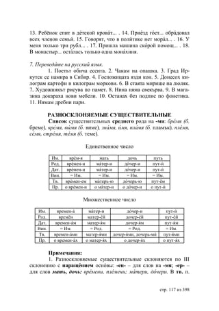 13. Ребёнок спит в детской кроват... . 14. Приезд гост... обрадовал
всех членов семьи. 15. Говорят, что в политике нет морал... . 16. У
меня только три рубл... . 17. Пришла машина скорой помощ... . 18.
В монастыр... осталась только одна монахиня.

7. Переведите на русский язык.
        1. Поетът обича есента. 2. Чакам на опашка. 3. Град Ир-
кутск се намира в Сибир. 4. Госпожицата язди кон. 5. Донесох ки-
лограм картофи и килограм моркови. 6. В стаята мирише на люляк.
7. Художникът рисува по памет. 8. Нина няма свекърва. 9. В мага-
зина докараха нови мебели. 10. Останах без подпис по фонетика.
11. Нямам дребни пари.

        РАЗНОСКЛОНЯЕМЫЕ СУЩЕСТВИТЕЛЬНЫЕ
        Список существительных среднего рода на -мя: бремя (б.
бреме), время, вымя (б. виме), знамя, имя, пламя (б. пламък), племя,
семя, стремя, темя (б. теме).

                          Единственное число

          Им.      врем-я       мать          дочь       путь
          Род.    времен-и     матер-и      дочер-и      пут-и
          Дат.    времен-и     матер-и      дочер-и      пут-и
          Вин.      = Им.       = Им.        = Им.       = Им.
          Тв.    времен-ем    матерь-ю     дочерь-ю     пут-ём
          Пр.    о времен-и   о матер-и    о дочер-и    о пут-и

                         Множественное число

   Им.       времен-а      матер-и            дочер-и            пут-и
   Род.       времён       матер-ей          дочер-ей           пут-ей
   Дат.     времен-ам      матер-ям          дочер-ям           пут-ям
   Вин.        = Им.        = Род.             = Род.           = Им.
   Тв.     времен-ами     матер-ями    дочер-ями, дочерь-ми    пут-ями
   Пр.     о времен-ах    о матер-ях        о дочер-ях         о пут-ях

       Примечания:
       1. Разносклоняемые существительные склоняются по III
склонению с наращением основы: -ен- – для слов на -мя; -ер- –
для слов мать, дочь: времени, племени матери, дочери. В тв. п.


                                                              стр. 117 из 398
 