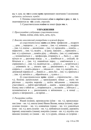 ед. ч. сущ. на -мя и слово путь принимают окончание I склонения:
временем, племенем путём.
         2. Основы существительных семя и стремя в род. п. мн. ч.
оканчиваются на -ян: семян, стремян.
         3. Существительное пламя не имеет форм мн. ч.

                        УПРАЖНЕНИЯ
1. Просклоняйте следующие существительные.
       Знамя, племя, семя, мать, дочь, путь.

2. Вместо многоточий употребите в нужной форме.
          а) существительные мать или дочь: профессия ..., подруги
..., дача ..., портреты ... и ..., советы ... (мн. ч.), комната ..., подруги
... (мн. ч.), платье ..., воспитание ... (мн. ч.); проводить ..., помочь ...,
вырастить ... (мн. ч.), водить ... за руку, наказать ..., нарисовать ...
(мн. ч.), слушаться ..., пожать руку ..., обещать... (мн. ч.), советовать
...; познакомиться с ... профессора, отправить к ..., быть у ..., вер-
нуться от ..., разговор между ... и ..., влюбиться в ... соседей, за-
ботиться о ... (мн. ч.), извиниться перед ..., советоваться с ...,
спрашивать у …(мн. ч.), надеяться на ..., думать о ..., встретиться с
..., ухаживать за ..., сказать при ..., рассказывать о ... (мн. ч.),
спорить с ..., сидеть рядом с ..., письма от ... (мн. ч.), смотреть на...,
денежный перевод от ..., бежать к ..., жить без ... (мн. ч.), приехать с
... (мн. ч.), мечтать о ..., обратиться к ..., гулять с ... .
          б) существительное путь: длина ..., строительство ... (мн.
ч.), болезнь дыхательных ...; прокладывать новые ..., ехать ок-
рестным ..., изучать морские ..., летать звёздными ..., пожелать
счастливого ..., найти кратчайший ..., каким ... можно решить про-
блему; мне с тобой по ..., отправиться в ..., на каком ..., сбиться с ...,
познакомиться в ..., рассказывать о жизненном ..., в конце ...,
думать о завтрашнем ..., во время ... .

3. Раскройте скобки.
        Языки (пламя), производство (семя – мн. ч.), происхожде-
ние (имя – мн. ч.), школа (имя) Ивана Вазова, вождь (племя), пере-
селение (племя – мн. ч.), освящение (знамя – мн. ч.); удивляться
(имя – мн. ч.), жить (племя – мн. ч.), любоваться (пламя), дорожить
(время), поцеловать (знамя), покупать (знамя – мн. ч.), изучать сла-
вянские (племя); со (знамя – мн. ч.) в руках, лошадь со (стремя –


                                                              стр. 118 из 398
 