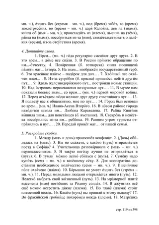 мн. ч.), ездить без (стремя – мн. ч.), под (бремя) забот, во (время)
землетрясения, во (время – мн. ч.) царя Калояна, лев на (знамя),
книга об (имя – мн. ч.), происходить из (племя), лысина на (темя),
ранка на (вымя), поссориться из-за (имя), свидетельствовать о далё-
ких (время), из-за отсутствия (время).

4. Допишите слова.
          1. Врем... (мн. ч.) года регулярно сменяют друг друга. 2. В
это врем... в доме все спали. 3. В России принято обращение по
им...-отчеству. 4. Поваренная (б. готварска) книга посвящена
памяти мат... автора. 5. На знам... изображён государственный герб.
6. Это красивое платье – подарок для доч... . 7. Хвойный лес охва-
чен плам... . 8. Из-за сугробов (б. пряспа) пришлось пойти другим
пут... . 9. Вдоль железнодорожного пут... построили новые станции.
10. Над островом пересекаются воздушные пут... . 11. В музее нам
показали боевые знам... со врем… (мн. ч.) первой мировой войны.
12. Перед отъездом люди желают друг другу счастливого пут... . 13.
Я подвезу вас к общежитию, мне по пут... . 14. Город был основан
во врем... (мн. ч.) Ивана-Асена Второго. 16. В новом районе города
находится школа им... Любена Каравелова. 17. Райна Княгиня
вышила знам... для повстанцев (б. въстаник). 18. Свекровь и невест-
ка поссорились из-за им... ребёнка. 19. Ранним утром туристы от-
правились в пут… . 20. Передай привет мат… от нашей семьи.

5. Раскройте скобки.
         1. Между (мать и дочь) произошёл конфликт. 2. (Дочь) оби-
делась на (мать). 3. Вы не скажете, с какого (путь) отправляется
поезд в Софию? 4. Учительница разговаривала с (мать – мн. ч.)
первоклассников. 5. В такую погоду лучше не отправляться в
(путь). 6. В туман можно легко сбиться с (путь). 7. Семёну надо
купить (семя – мн. ч.) к весеннему севу. 8. Для кооператива до-
ставили необходимое количество (семя – мн. ч.). 9. Пшеничное
поле охвачено (пламя). 10. Барышня не умеет ездить без (стремя –
мн. ч.). 11. Перед молодыми людьми открывается много (путь). 12.
Нелегко выбрать свой жизненный (путь). 13. На мраморной плите
высечены (имя) погибших за Родину солдат. 14. В джунглях всё
ещё можно встретить дикие (племя). 15. Во главе (племя) стоит
племенной вождь. 16. Каким (путь) вы пришли к этому выводу? 17.
Во фракийской гробнице похоронен вождь (племя). 18. Матрёшка


                                                        стр. 119 из 398
 