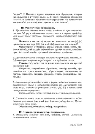“мадам”? 2. Назовите другие известные вам обращения, которые
используются в русском языке. 3. В каких ситуациях обращения
могут быть заменены вéжливыми конструкциями для привлечения
внимания? 4. Какие ещë конструкции можете назвать?

        ІІІ. Фонетические упражнения.
1. Прочитайте данные ниже слова, следите за произношением
гласных [а], [о] в абсолютном начале слова и в первом предудар-
ном слоге после твëрдого согласного. Затранскрибируйте эти
слова.
       Помните, что в этих фонетических позициях гласные [а], [о]
произносятся как звук [ㆄ близкий к [а], но менее длительный!
                         ],
       Оскорбление, обращение, сказал, страна, глаза, слова, про-
смотр, вопрос, она, солдат, образование, оратор, полянка, колготки,
простите, давно, мадам, прохожий, африканцы, красавицы.

2. Прочитайте слова, обращая внимание на редукцию гласных [а],
[о] во втором и третьем предударных и в заударных слогах.
       Гласные [а], [о] в этих позициях произносятся как краткий
болгарский [ъ] !
      Подросток, современное обращение, кавалер, говорят, про-
давщица лет сорока, положение, скоро, госпожа, достоинство, до-
рогуша, поговорил, принято, продавец, сударь, полинезийцы, лап-
ландцы.

3. Письменно просклоняйте слова в формах единственного и мно-
жественного числа и затранскрибируйте их. Прочитайте эти
слова вслух, следите за редукцией гласных [а], [о] в зависимости
от перемещения ударения.
      Слово, очередь, сорок, госпожа, глаза, страна, город, голова.

4. С данными ниже словами составьте словосочетания с подхо-
дящими предлогами (на, о, об, по). Затранскрибируйте их. Прочи-
тайте эти слова вслух.
      Образование, обращение, оратор, оскорбление.

      IV. Лексико-грамматические упражнения.
1. Определите значения слов имя, название, кличка. Составьте
словосочетания с ними.


                                                       стр. 12 из 398
 