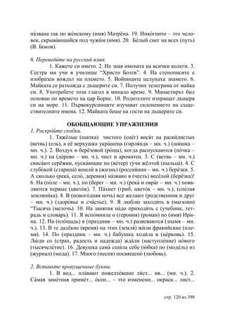 названа так по женскому (имя) Матрёна. 19. Инкогнито – это чело-
век, скрывающийся под чужим (имя). 20. Белый снег на всех (путь)
(В. Боков).

6. Переведите на русский язык.
        1. Кажете си името. 2. Не зная имената на всички колеги. 3.
Сестра ми учи в училище “Христо Ботев”. 4. На стенописите е
изобразен вождът на племето. 5. Войниците целунаха знамето. 6.
Майката се разхожда с дъщерите си. 7. Получих телеграма от майка
си. 8. Употребете този глагол в минало време. 9. Манастирът бил
основан по времето на цар Борис. 10. Родителите изпращат дъщеря
си на море. 11. Първокурсниците изучават склонението на съще-
ствителните имена. 12. Майката беше на гости на дъщерите си.

                 ОБОБЩАЮЩИЕ УПРАЖНЕНИЯ
1. Раскройте скобки.
         1. Тяжёлые (шапка) чистого (снег) висят на раскидистых
(ветвь) (ель), а её верхушка украшена (гирлянда – мн. ч.) (шишка –
мн. ч.). 2. Воздух в берёзовой (роща), когда распускаются (почка –
мн. ч.) на (дерево – мн. ч.), чист и ароматен. 3. С (ветвь – мн. ч.)
свисают серёжки, пускающие по (ветер) тучи жёлтой (пыльца). 4. С
глубокой (старина) вошли в (жизнь) (россиянин – мн. ч.) берёзки. 5.
А сколько (река, село, деревня) названо в (честь) весёлой (берёзка)!
6. На (поле – мн. ч.), по (берег – мн. ч.) (река и овраг – мн. ч.) появ-
ляются первые (цветок). 7. Пахнет (гриб, цветок – мн. ч.), (спелая
земляника). 8. В (новогодняя ночь) все желают (родственник и друг
– мн. ч.) (здоровье и счастье). 9. Я люблю заходить в (магазин)
“Тысяча (мелочь). 10. На занятия надо приходить с (учебник, тет-
радь и словарь). 11. Я вспомнила о (героиня) (роман) по (имя) Ири-
на. 12. На (площадь) в (праздник – мн. ч.) развеваются (знамя – мн.
ч.). 13. В те далёкие (время) на этих (земля) жили фракийские (пле-
мя). 14. По (праздник – мн. ч.) бабушка ходила в (церковь). 15.
Люди со (страх, радость и надежда) ждали (наступление) нового
(тысячелетие). 16. Девушка сама сшила себе (юбка) по (модель) из
(журнал) (мода). 17. Много (песня) посвящено (любовь).

2. Вставьте пропущенные буквы.
       1. В вод... плавают пожелтевшие лист... ив... (мн. ч.). 2.
Самая заметная примет... осен... – это изменени... окраск... лист...


                                                          стр. 120 из 398
 