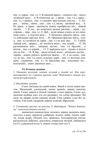 (мн. ч.) дерев... (мн. ч.). 3. В пышной красот... осеннего лес... много
затаённой груст... . 4. В солнечные дн... с крыш... (мн. ч.), с дерев...
(мн. ч.), с провод... (мн. ч.) свисают хрустальные сосульк... . 5. Ап-
рел... – месяц... таяни... снег... (мн. ч.), месяц... весенней вод... . 6.
От дерев... к дерев... протянуты тонкие серебристые нит... липкой
паутин... . 7. В лес... вы встречаете разные растени...: дерев..., ку-
старник..., трав... (мн. ч.). 8. Дуб... легко можно узнать по его мощ-
ному ствол... и толстым ветв... . 9. Начинают краснеть грозд... (мн.
ч.) небольших круглых ягод... . 10. Оранжево-красные грозд... пло-
д... (мн. ч.) остаются на дерев... (мн. ч.) на всю зим... . 11. Глубок
зимний сон... природ..., но теплится жизн... под сугроб... . 12. На
расчищенном мест... увидишь кустик... (мн. ч.) брусник... и
веточк... (мн. ч.) черник... . 13. У нарядного куст... шумно и весело
как на ёлк... . 14. В бор... среди вечной зелен... низеньких кустик...
черник... можно увидеть душистую фиалк... . 15. А по склон... (мн.
ч.), на луг... (мн. ч.), вдоль сельских дорог... (мн. ч.) желтеют ком-
пани... одуванчик... (мн. ч.). 16. Цветущие лип... наполняют лес...
благоухани... своих скромных цвет... .

       VI. Речевые задания.
1. Опишите весенний, летний, осенний и зимний лес. Как пере-
воплощается лес в разные времена года? Поделитесь своими лич-
ными впечатлениями.

2. Отгадайте загадки.
        Стоит Антошка на одной ножке. Зимой и летом одним цве-
том. Маленький, удаленький, землю прошëл, красну шапочку
нашëл. Сидит девица в тëмной темнице, а коса наружу. Сидит дед,
многими шубами одет, кто его раздевает, тот слëзы проливает. Ни
окон, ни дверей, полна горница людей. Семь одëжек, а все без за-
стëжек. Сам алый, сахарный, кафтан зелëный, бáрхатный.

3. Составьте рассказ по рисунку Х. идструпа “Чудеса ботани-
ки”, используя данную лексику:
        заниматься садоводством, посадить дерево, выкопать ямку,
опустить в ямку, принести удобрение, полить, лейка, лопата, граб-
ли, топор, ведро, обтесать кол, привязать, благоприятная погода,
распускаться, набухать, зазеленеть, покрыться листвой, любоваться
(чем?), удивляться (чему?), ломать голову (над чем?).


                                                            стр. 121 из 398
 