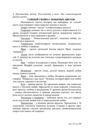4. Прочитайте текст. Расскажите о том, что символизируют
разные цветы.
               ТАЙНЫЙ СИМВОЛ ЛЮБИМЫХ ЦВЕТОВ
        Оказывается, цветы, которые мы выбираем, не случай-
ность, они отражают наши скрытые чувства и мысли.
        Астра означает “звезда” и символизирует радость.
        Георгины названы так в честь русского мореплавателя Ге-
оргия, который подарил неизвестный цветок заморскому королю.
Преподносится в знак уважения и дружбы.
        Гвоздика – “божественный цветок”, талисман любви, по-
стоянства и верности.
        Гладиолусы символизируют великодушие, посредствен-
ность и любовь к природе.
        Ирис – цветок греческой богини рáдуги Ирис, означает
“нежность”.
        Лилия часто изображается на печатях французских коро-
лей. У древних же египтян она считалась олицетворением надежды
и счастья.
        Мак – символ плодородия и покоя. Посвящëн богу сна: по
преданию Морфей усыпляет людей, прикасаясь к ним цветком
мака.
        Незабудка – цветок тоски, долгой памяти, верной любви
между мужем и женой.
        Пион – знак признания в любви. Недаром сохранилась по-
говорка: “Покраснел, как пион”. Человек, который дáрит или любит
этот цветок, скромен и застéнчив.
        Роза – царица цветов. По греческим мифам, она появилась
вместе с богиней любви Афродитой из пены морской. Символизи-
рует красоту, любовь и восхищение. У древних греков бутоны розы
– символ бесконечности, а древние римляне считали, что цветы
розы могут вселять мужество в сердца воинов.
        Тюльпаны и гиацинты – любимые цветы тех, кто страдает
из-за отсутствия любви или от неразделëнной любви.
        Хризантема – у японцев цветок красоты. Хризантема с 16
лепестками считается символом величия. Славяне и другие евро-
пейские народы считали хризантему цветком, символизирующим
смерть или память об умерших.




                                                    стр. 123 из 398
 