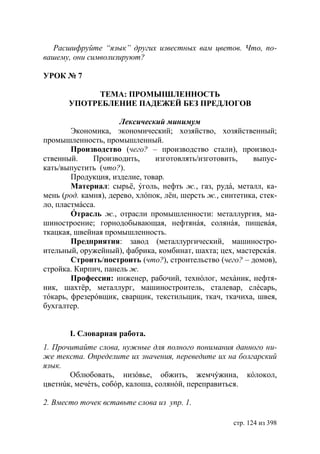 Расшифруйте “язык” других известных вам цветов. Что, по-
вашему, они символизируют?

УРОК № 7

             ТЕМА: ПРОМЫIШЛЕННОСТЬ
       УПОТРЕБЛЕНИЕ ПАДЕЖЕЙ БЕЗ ПРЕДЛОГОВ

                      Лексический минимум
        Экономика, экономический; хозяйство, хозяйственный;
промышленность, промышленный.
        Производство (чего? – производство стали), производ-
ственный.     Производить,      изготовлять/изготовить,    выпус-
кать/выпустить (что?).
        Продукция, изделие, товар.
        Материал: сырьë, ýголь, нефть ж., газ, рудá, металл, ка-
мень (род. камня), дерево, хлóпок, лëн, шерсть ж., синтетика, стек-
ло, пластмáсса.
        Óтрасль ж., отрасли промышленности: металлургия, ма-
шиностроение; горнодобывающая, нефтянáя, солянáя, пищевáя,
ткацкая, швейная промышленность.
        Предприятия: завод (металлургический, машиностро-
ительный, оружейный), фабрика, комбинат, шахта; цех, мастерскáя.
        Строить/построить (что?), строительство (чего? – домов),
стройка. Кирпич, панель ж.
        Профессии: инженер, рабочий, технóлог, мехáник, нефтя-
ник, шахтëр, металлург, машиностроитель, сталевар, слéсарь,
тóкарь, фрезерóвщик, сварщик, текстильщик, ткач, ткачиха, швея,
бухгалтер.


       І. Словарная работа.
1. Прочитайте слова, нужные для полного понимания данного ни-
же текста. Определите их значения, переведите их на болгарский
язык.
       Облюбовать, низóвье, обжить, жемчýжина, кóлокол,
цветнúк, мечéть, собóр, калоша, солянóй, переправиться.

2. Вместо точек вставьте слова из упр. 1.

                                                      стр. 124 из 398
 