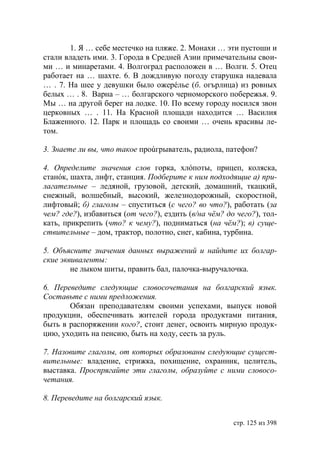 1. Я … себе местечко на пляже. 2. Монахи … эти пустоши и
стали владеть ими. 3. Города в Средней Азии примечательны свои-
ми … и минаретами. 4. Волгоград расположен в … Волги. 5. Отец
работает на … шахте. 6. В дождливую погоду старушка надевала
… . 7. На шее у девушки было ожерéлье (б. огърлица) из ровных
белых … . 8. Варна – … болгарского черноморского побережья. 9.
Мы … на другой берег на лодке. 10. По всему городу носился звон
церковных … . 11. На Красной площади находится … Василия
Блаженного. 12. Парк и площадь со своими … очень красивы ле-
том.

3. Знаете ли вы, что такое проúгрыватель, радиола, патефон?

4. Определите значения слов горка, хлóпоты, прицеп, коляска,
станóк, шахта, лифт, станция. Подберите к ним подходящие а) при-
лагательные – ледяной, грузовой, детский, домашний, ткацкий,
снежный, волшебный, высокий, железнодорожный, скоростной,
лифтовый; б) глаголы – спуститься (с чего? во что?), работать (за
чем? где?), избавиться (от чего?), ездить (в/на чëм? до чего?), тол-
кать, прикрепить (что? к чему?), подниматься (на чëм?); в) суще-
ствительные – дом, трактор, полотно, снег, кабина, турбина.

5. Объясните значения данных выражений и найдите их болгар-
ские эквиваленты:
        не лыком шиты, править бал, палочка-выручалочка.

6. Переведите следующие словосочетания на болгарский язык.
Составьте с ними предложения.
       Обязан преподавателям своими успехами, выпуск новой
продукции, обеспечивать жителей города продуктами питания,
быть в распоряжении кого?, стоит денег, освоить мирную продук-
цию, уходить на пенсию, быть на ходу, сесть за руль.

7. Назовите глаголы, от которых образованы следующие сущест-
вительные: владение, стрижка, похищение, охранник, целитель,
выставка. Проспрягайте эти глаголы, образуйте с ними словосо-
четания.

8. Переведите на болгарский язык.


                                                       стр. 125 из 398
 
