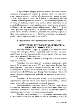 1. Чудотворец Трифон Вятский повелел монахам обосно-
ваться на этих красивых землях. 2. Героями были все: и те, кто в
стужу тащили вручную тяжёлое оборудование от станции до заво-
да, и те, кто стояли за станкáми. 3. Тогда на завод пришёл Фëдор
Трещёв, чтобы выправить положение. 4. Министр поинтересовался,
на ходу ли машина, и прямо под окнами своего кабинета сел за
руль. 5. Публикация в газете прибавила ему известности и хлопóт.
6. На берегу Вятки вновь открылся Никольский собор. 7. В “Белом
доме” работает мэр города. 8. В распоряжении пенсионеров со-
лянáя шахта, минеральные ванны, иглотерапия, фитобар, парнáя. 9.
Я не успел переправиться через Вятку на стареньком катере, кото-
рый горожане ласково называли “калошей”.

       ІІ. Прочитайте текст и выполните задания к нему.

          ЖЕМЧУЖИНА ВЯТСКОГО КРАЯ, ИЛИ ВОЗВРА-
                 ЩЕНИЕ К СТАРОМУ ДРУГУ
        Вятские Поляны – город в Приуралье, в Кировской обла-
сти, на правом берегу Вятки. Места здесь живописные – шишкин-
ские1 боры, десятки красивых озёр и малых речек. Оттого и назы-
вают их жемчужиной Вятского края.
        В центре города источник с минеральной водой. Очень
вкусной. Лечебной.
        Легенда о возникновении есть у каждого уважающего себя
города. По преданию, на исходе ХVI века чудотворец Трифон Вят-
ский, спускаясь со своими монахами по течению Вятки, облюбовал
низóвье реки и повелел им обосноваться на красивых и ещë не об-
житых землях. В 1595 году царь Фëдор Иоаннович (сын Грозного2)
выдал монахам дарственную грáмоту на владение пустошами –
полянами.
        К началу ХХ века Вятские Поляны стали крупным селом,
торговавшим хлебом и лесом. Дома и школа сохранились, с церкви
перед войной сбросили колоколá, а потом её закрыли.
        Военную тайну в советское время соблюдали строго. В эн-
циклопедии упоминается лишь о некоем машиностроительном про-
изводстве. А между тем на местном заводе за годы второй мировой
войны выпустили около трёх миллионов автоматов.
        Героями тогда были все. И те, кто в стужу тащили вручнýю
на железных листах тяжёлое оборудование от станции до завода. И


                                                    стр. 126 из 398
 