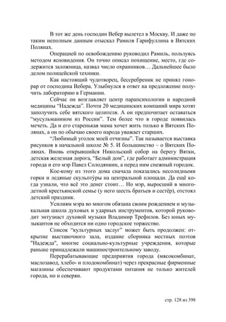 В тот же день господин Вебер вылетел в Москву. И даже по
таким неполным данным отыскал Рамиля Гарифуллина в Вятских
Полянах.
        Операцией по освобождению руководил Рамиль, пользуясь
методом ясновидения. Он точно описал похищение, место, где со-
держится заложница, назвал число охранников… Дальнейшее было
делом полицейской техники.
        Как настоящий чудотворец, бессребреник не принял гоно-
рар от господина Вебера. Улыбнулся в ответ на предложение полу-
чить лабораторию в Германии.
        Сейчас он возглавляет центр парапсихологии и народной
медицины “Надежда”. Почти 20 медицинских компаний мира хотят
заполучить себе вятского целителя. А он предпочитает оставаться
“мусульманином из России”. Тем более что в городе появилась
мечеть. Да и его старенькая мама хочет жить только в Вятских По-
лянах, а он по обычаю своего народа уважает старших.
        “Любимый уголок моей отчизны”. Так называется выставка
рисунков в начальной школе № 5. И большинство – о Вятских По-
лянах. Вновь открывшийся Никольский собор на берегу Вятки,
детская железная дорога, “Белый дом”, где работает администрация
города и его мэр Павел Солодянкин, а перед ним снежный городок.
        Кое-кому из этого дома сначала показались несолидными
горки и ледяные скульптýры на центральной площади. Да ещё ко-
гда узнали, что всё это денег стоит… Но мэр, выросший в много-
детной крестьянской семье (у него шесть братьев и сестёр), отстоял
детский праздник.
        Усилиям мэра во многом обязана своим рождением и музы-
кальная школа духовых и ударных инструментов, которой руково-
дит энтузиаст духовой музыки Владимир Трефилов. Без юных му-
зыкантов не обходится ни одно городское торжество.
        Список “культурных заслуг” может быть продолжен: от-
крытие выставочного зала, издание сборника местных поэтов
"Надежда", многие социально-культурные учреждения, которые
раньше принадлежали машиностроительному заводу.
        Перерабатывающие предприятия города (мясокомбинат,
маслозавод, хлебо- и плодокомбинат) через прекрасные фирменные
магазины обеспечивают продуктами питания не только жителей
города, но и северян.



                                                     стр. 128 из 398
 