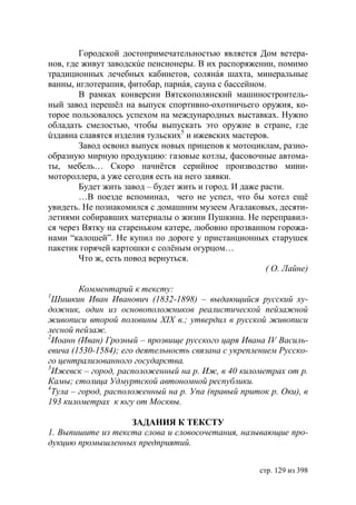 Городской достопримечательностью является Дом ветера-
нов, где живут заводскúе пенсионеры. В их распоряжении, помимо
традиционных лечебных кабинетов, солянáя шахта, минеральные
ванны, иглотерапия, фитобар, парнáя, сауна с бассейном.
        В рамках конверсии Вятскополянский машиностроитель-
ный завод перешëл на выпуск спортивно-охотничьего оружия, ко-
торое пользовалось успехом на международных выставках. Нужно
обладать смелостью, чтобы выпускать это оружие в стране, где
úздавна славятся изделия тульских5 и ижевских мастеров.
        Завод освоил выпуск новых прицепов к мотоциклам, разно-
образную мирную продукцию: газовые котлы, фасовочные автома-
ты, мебель… Скоро начнётся серийное производство мини-
мотороллера, а уже сегодня есть на него заявки.
        Будет жить завод – будет жить и город. И даже расти.
        …В поезде вспоминал, чего не успел, что бы хотел ещë
увидеть. Не познакомился с домашним музеем Агалаковых, десяти-
летиями собиравших материалы о жизни Пушкина. Не переправил-
ся через Вятку на стареньком катере, любовно прозванном горожа-
нами “калошей”. Не купил по дороге у пристанционных старушек
пакетик горячей картошки с солëным огурцом…
        Что ж, есть повод вернуться.
                                                       ( О. Лайне)

         Комментарий к тексту:
1
  Шишкин Иван Иванович (1832-1898) – выдающийся русский ху-
дожник, один из основоположников реалистической пейзажной
живописи второй половины ХІХ в. утвердил в русской живописи
лесной пейзаж.
2
  Иоанн (Иван) Грозный – прозвище русского царя Ивана ІV Василь-
евича (1530-1584) его деятельность связана с укреплением Русско-
го централизованного государства.
3
  Ижевск – город, расположенный на р. Иж, в 40 километрах от р.
Камы столица Удмуртской автономной республики.
4
  Тула – город, расположенный на р. Упа (правый приток р. Оки), в
193 километрах к югу от Москвы.

                   ЗАДАНИЯ К ТЕКСТУ
1. Выпишите из текста слова и словосочетания, называющие про-
дукцию промышленных предприятий.


                                                     стр. 129 из 398
 