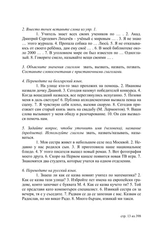 2. Вместо точек вставьте слова из упр. 1.
         1. Учитель знает всех своих учеников по … . 2. Акад.
Дмитрий Сергеевич Лихачёв – учёный с мировым … . 3. Я не знаю
… этого журнала. 4. Пропала собака по … Люсú. 5. Я не отказыва-
юсь от своего ребëнка, дам ему своё … . 6. В моей библиотеке око-
ло 2000 … . 7. В уголовном мире он был известен по … Одногла-
зый. 8. Говорите смело, называйте вещи своими … .

3. Объясните значения глаголов звать, вызвать, назвать, позвать.
Составьте словосочетания с приставочными глаголами.

4. Переведите на болгарский язык.
        1. На улице кто-то звал прохожих на помощь. 2. Ивановы
назвали дочку Дианой. 3. Сегодня назовут победителей конкурса. 4.
Когда вошедший назвался, все переглянулись испуганно. 5. Позови
меня в даль светлую! 6. Публика аплодисментами вызвала певца на
сцену. 7. Я чувствую себя плохо, вызови скорую. 8. Сегодня при-
езжает сам старый князь звать на свадьбу (М. Лермонтов). 9. Ваши
слова вызывают у меня обиду и разочарование. 10. Он сам вызвал-
ся помочь нам.

5. Задайте вопрос, чтобы уточнить имя (человека), название
(предмета). Используйте глаголы звать, назвать/называть, назы-
ваться.
        1. Моя сестра живет в небольшом селе под Москвой. 2. Не-
давно у нас родился сын. 3. Я приготовила наше национальное
блюдо. 4. У этого писателя вышел новый роман. 5. Вот фотография
моего друга. 6. Скоро на Первом канале появится новая ТВ игра. 7.
Знакомятся два студента, которые учатся на одном отделении.

6. Переведите на русский язык.
        1. Знаеш ли как се казва новият учител по математика? 2.
Как се казва тази улица? 3. Избройте пет имена на европейски гра-
дове, които започват с буквата М. 4. Как се казва кучето ти? 5. Той
се представи като компютърен специалист. 6. Извикай сестра си за
вечеря, тя е у съседите. 7. Радвам се да се запозная с вас. Казвам се
Радослав, но ми викат Радо. 8. Много бързам, извикай ми такси.



                                                         стр. 13 из 398
 