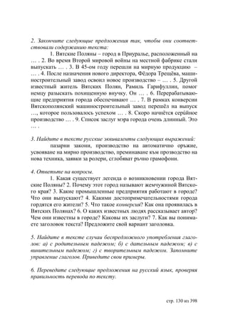 2. Закончите следующие предложения так, чтобы они соответ-
ствовали содержанию текста:
        1. Вятские Поляны – город в Приуралье, расположенный на
… . 2. Во время Второй мировой войны на местной фабрике стали
выпускать … . 3. В 45-ом году перешли на мирную продукцию –
… . 4. После назначения нового директора, Фëдора Трещёва, маши-
ностроительный завод освоил новое производство – … . 5. Другой
известный житель Вятских Полян, Рамиль Гарифуллин, помог
немцу разыскать похищенную внучку. Он … . 6. Перерабатываю-
щие предприятия города обеспечивают … . 7. В рамках конверсии
Вятскополянский машиностроительный завод перешëл на выпуск
…, которое пользовалось успехом … . 8. Скоро начнëтся серúйное
производство … . 9. Список заслуг мэра города очень длинный. Это
….

3. Найдите в тексте русские эквиваленты следующих выражений:
        пазарни закони, производство на автоматично оръжие,
усвояване на мирно производство, преминаване към прозводство на
нова техника, заявки за ролери, сглобяват ръчно грамофони.

4. Ответьте на вопросы.
        1. Какая существует легенда о возникновении города Вят-
ские Поляны? 2. Почему этот город называют жемчужиной Вятско-
го края? 3. Какие промышленные предприятия работают в городе?
Что они выпускают? 4. Какими достопримечательностями города
гордятся его жители? 5. Что такое конверсия? Как она проявилась в
Вятских Полянах? 6. О каких известных людях рассказывает автор?
Чем они известны в городе? Каковы их заслуги? 7. Как вы понима-
ете заголовок текста? Предложите свой вариант заголовка.

5. Найдите в тексте случаи беспредложного употребления глаго-
лов: а) с родительным падежом б) с дательным падежом в) с
винительным падежом г) с творительным падежом. Запомните
управление глаголов. Приведите свои примеры.

6. Переведите следующие предложения на русский язык, проверяя
правильность перевода по тексту.



                                                    стр. 130 из 398
 